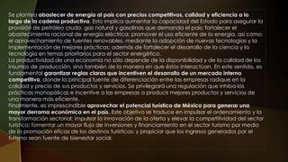 Se plantea abastecer de energía al país con precios competitivos, calidad y eficiencia a lo
largo de la cadena productiva. Esto implica aumentar la capacidad del Estado para asegurar la
provisión de petróleo crudo, gas natural y gasolinas que demanda el país; fortalecer el
abastecimiento racional de energía eléctrica; promover el uso eficiente de la energía, así como
el aprovechamiento de fuentes renovables, mediante la adopción de nuevas tecnologías y la
implementación de mejores prácticas; además de fortalecer el desarrollo de la ciencia y la
tecnología en temas prioritarios para el sector energético.
La productividad de una economía no sólo depende de la disponibilidad y de la calidad de los
insumos de producción, sino también de la manera en que éstos interactúan. En este sentido, es
fundamental garantizar reglas claras que incentiven el desarrollo de un mercado interno
competitivo, donde la principal fuente de diferenciación entre las empresas radique en la
calidad y precio de sus productos y servicios. Se privilegiará una regulación que inhiba las
prácticas monopólicas e incentive a las empresas a producir mejores productos y servicios de
una manera más eficiente.
Finalmente, es imprescindible aprovechar el potencial turístico de México para generar una
mayor derrama económica en el país. Este objetivo se traduce en impulsar el ordenamiento y la
transformación sectorial; impulsar la innovación de la oferta y elevar la competitividad del sector
turístico; fomentar un mayor flujo de inversiones y financiamiento en el sector turismo por medio
de la promoción eficaz de los destinos turísticos; y propiciar que los ingresos generados por el
turismo sean fuente de bienestar social.
 
