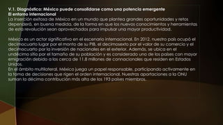 V.1. Diagnóstico: México puede consolidarse como una potencia emergente
El entorno internacional
La inserción exitosa de México en un mundo que plantea grandes oportunidades y retos
dependerá, en buena medida, de la forma en que los nuevos conocimientos y herramientas
de esta revolución sean aprovechados para impulsar una mayor productividad.
México es un actor significativo en el escenario internacional. En 2012, nuestro país ocupó el
decimocuarto lugar por el monto de su PIB, el decimosexto por el valor de su comercio y el
decimocuarto por la inversión de nacionales en el exterior. Además, se ubica en el
undécimo sitio por el tamaño de su población y es considerado uno de los países con mayor
emigración debido a los cerca de 11.8 millones de connacionales que residen en Estados
Unidos.
En el ámbito multilateral, México juega un papel responsable, participando activamente en
la toma de decisiones que rigen el orden internacional. Nuestras aportaciones a la ONU
suman la décima contribución más alta de los 193 países miembros.
 