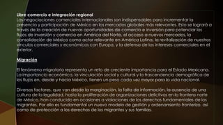 Libre comercio e integración regional
Las negociaciones comerciales internacionales son indispensables para incrementar la
presencia y participación de México en los mercados globales más relevantes. Esto se logrará a
través de la creación de nuevas oportunidades de comercio e inversión para potenciar los
flujos de inversión y comercio en América del Norte, el acceso a nuevos mercados, la
consolidación de México como actor relevante en América Latina, la revitalización de nuestros
vínculos comerciales y económicos con Europa, y la defensa de los intereses comerciales en el
exterior.
Migración
El fenómeno migratorio representa un reto de creciente importancia para el Estado Mexicano.
La importancia económica, la vinculación social y cultural y la trascendencia demográfica de
los flujos en, desde y hacia México, tienen un peso cada vez mayor para la vida nacional.
Diversos factores, que van desde la marginación, la falta de información, la ausencia de una
cultura de la legalidad, hasta la proliferación de organizaciones delictivas en la frontera norte
de México, han conducido en ocasiones a violaciones de los derechos fundamentales de los
migrantes. Por ello es fundamental un nuevo modelo de gestión y ordenamiento fronterizo, así
como de protección a los derechos de los migrantes y sus familias.
 