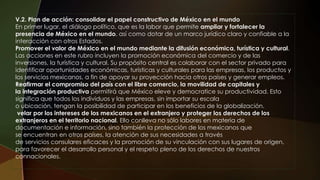 V.2. Plan de acción: consolidar el papel constructivo de México en el mundo
En primer lugar, el diálogo político, que es la labor que permite ampliar y fortalecer la
presencia de México en el mundo, así como dotar de un marco jurídico claro y confiable a la
interacción con otros Estados.
Promover el valor de México en el mundo mediante la difusión económica, turística y cultural.
Las acciones en este rubro incluyen la promoción económica del comercio y de las
inversiones, la turística y cultural. Su propósito central es colaborar con el sector privado para
identificar oportunidades económicas, turísticas y culturales para las empresas, los productos y
los servicios mexicanos, a fin de apoyar su proyección hacia otros países y generar empleos.
Reafirmar el compromiso del país con el libre comercio, la movilidad de capitales y
la integración productiva permitirá que México eleve y democratice su productividad. Esto
significa que todos los individuos y las empresas, sin importar su escala
o ubicación, tengan la posibilidad de participar en los beneficios de la globalización.
velar por los intereses de los mexicanos en el extranjero y proteger los derechos de los
extranjeros en el territorio nacional. Ello conlleva no sólo labores en materia de
documentación e información, sino también la protección de los mexicanos que
se encuentran en otros países, la atención de sus necesidades a través
de servicios consulares eficaces y la promoción de su vinculación con sus lugares de origen,
para favorecer el desarrollo personal y el respeto pleno de los derechos de nuestros
connacionales.
 