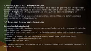 VI. OBJETIVOS, ESTRATEGIAS Y LÍNEAS DE ACCIÓN
Los objetivos describen los motivos fundamentales de la acción de gobierno, aún sin especificar
los mecanismos particulares para alcanzarlos. Para cada objetivo contenido en estas secciones se
definen estrategias. Las estrategias se refieren a un conjunto de acciones para lograr un
determinado objetivo.
Las líneas de acción son la expresión más concreta de cómo el Gobierno de la República se
propone alcanzar las metas propuestas.
VI.A. Estrategias y líneas de acción transversales
Democratizar la Productividad
Llevar a cabo políticas públicas que eliminen los obstáculos que limitan el potencial productivo
de los ciudadanos y las empresas.
Incentivar entre todos los actores de la actividad económica el uso eficiente de los recursos
productivos.
Analizar de manera integral la política de ingresos y gastos para que las estrategias y
programas de gobierno induzcan la formalidad.
Gobierno Cercano y Moderno
Garantizar el acceso a la información y a la protección de los datos personales, fomentando la
rendición de cuentas.
 