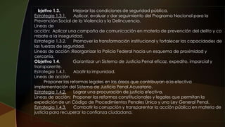 Objetivo 1.3. Mejorar las condiciones de seguridad pública.
Estrategia 1.3.1. Aplicar, evaluar y dar seguimiento del Programa Nacional para la
Prevención Social de la Violencia y la Delincuencia.
Líneas de
acción: Aplicar una campaña de comunicación en materia de prevención del delito y co
mbate a la inseguridad.
Estrategia 1.3.2. Promover la transformación institucional y fortalecer las capacidades de
las fuerzas de seguridad.
Líneas de acción :Reorganizar la Policía Federal hacia un esquema de proximidad y
cercanía.
Objetivo 1.4. Garantizar un Sistema de Justicia Penal eficaz, expedito, imparcial y
transparente.
Estrategia 1.4.1. Abatir la impunidad.
Líneas de acción
Proponer las reformas legales en las áreas que contribuyan a la efectiva
implementación del Sistema de Justicia Penal Acusatorio.
Estrategia 1.4.2. Lograr una procuración de justicia efectiva.
Líneas de acción: Proponer las reformas constitucionales y legales que permitan la
expedición de un Código de Procedimientos Penales Único y una Ley General Penal.
Estrategia 1.4.3. Combatir la corrupción y transparentar la acción pública en materia de
justicia para recuperar la confianza ciudadana.
 