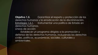 Objetivo 1.5. Garantizar el respeto y protección de los
derechos humanos y la erradicación de la discriminación.
Estrategia 1.5.1. Instrumentar una política de Estado en
derechos humanos.
Líneas de acción
Establecer un programa dirigido a la promoción y
defensa de los derechos humanos, incluyendo los derechos
civiles, políticos, económicos, sociales, culturales y
ambientales.
 