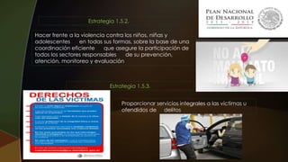 Hacer frente a la violencia contra los niños, niñas y
adolescentes en todas sus formas, sobre la base de una
coordinación eficiente que asegure la participación de
todos los sectores responsables de su prevención,
atención, monitoreo y evaluación
Estrategia 1.5.2.
Proporcionar servicios integrales a las víctimas u
ofendidos de delitos
Estrategia 1.5.3.
 