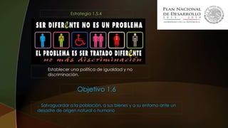 Estrategia 1.5.4.
Establecer una política de igualdad y no
discriminación.
. Salvaguardar a la población, a sus bienes y a su entorno ante un
desastre de origen natural o humano
Objetivo 1.6
 