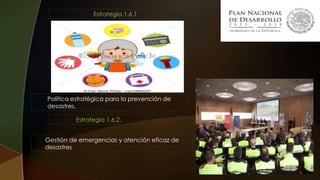 Estrategia 1.6.1.
Política estratégica para la prevención de
desastres.
Estrategia 1.6.2.
Gestión de emergencias y atención eficaz de
desastres
 