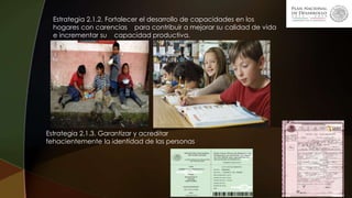 Estrategia 2.1.2. Fortalecer el desarrollo de capacidades en los
hogares con carencias para contribuir a mejorar su calidad de vida
e incrementar su capacidad productiva.
Estrategia 2.1.3. Garantizar y acreditar
fehacientemente la identidad de las personas
 