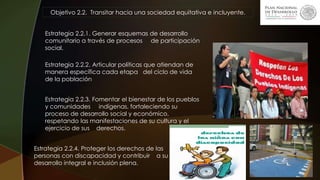Objetivo 2.2. Transitar hacia una sociedad equitativa e incluyente.
Estrategia 2.2.1. Generar esquemas de desarrollo
comunitario a través de procesos de participación
social.
Estrategia 2.2.2. Articular políticas que atiendan de
manera específica cada etapa del ciclo de vida
de la población
Estrategia 2.2.3. Fomentar el bienestar de los pueblos
y comunidades indígenas, fortaleciendo su
proceso de desarrollo social y económico,
respetando las manifestaciones de su cultura y el
ejercicio de sus derechos.
Estrategia 2.2.4. Proteger los derechos de las
personas con discapacidad y contribuir a su
desarrollo integral e inclusión plena.
 