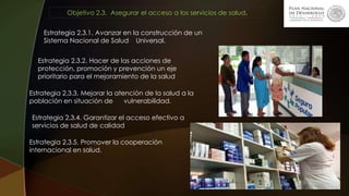 Objetivo 2.3. Asegurar el acceso a los servicios de salud.
Estrategia 2.3.1. Avanzar en la construcción de un
Sistema Nacional de Salud Universal.
Estrategia 2.3.2. Hacer de las acciones de
protección, promoción y prevención un eje
prioritario para el mejoramiento de la salud.
Estrategia 2.3.3. Mejorar la atención de la salud a la
población en situación de vulnerabilidad.
Estrategia 2.3.4. Garantizar el acceso efectivo a
servicios de salud de calidad
Estrategia 2.3.5. Promover la cooperación
internacional en salud.
 