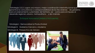 . Estrategia 2.5.3. Lograr una mayor y mejor coordinación interinstitucional que
garantice la concurrencia y corresponsabilidad de los tres órdenes de gobierno,
para el ordenamiento sustentable del territorio, así como para el impulso al
desarrollo regional, urbano, metropolitano y de vivienda
Enfoque transversal (México Incluyente)
Estrategia I. Democratizar la Productividad
Estrategia II. Gobierno Cercano y Moderno.
. Estrategia III. Perspectiva de Género
 