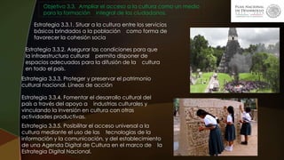 Objetivo 3.3. Ampliar el acceso a la cultura como un medio
para la formación integral de los ciudadanos.
Estrategia 3.3.1. Situar a la cultura entre los servicios
básicos brindados a la población como forma de
favorecer la cohesión socia
Estrategia 3.3.2. Asegurar las condiciones para que
la infraestructura cultural permita disponer de
espacios adecuados para la difusión de la cultura
en todo el país.
Estrategia 3.3.3. Proteger y preservar el patrimonio
cultural nacional. Líneas de acción
Estrategia 3.3.4. Fomentar el desarrollo cultural del
país a través del apoyo a industrias culturales y
vinculando la inversión en cultura con otras
actividades productivas.
Estrategia 3.3.5. Posibilitar el acceso universal a la
cultura mediante el uso de las tecnologías de la
información y la comunicación, y del establecimiento
de una Agenda Digital de Cultura en el marco de la
Estrategia Digital Nacional.
 
