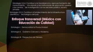 Estrategia 3.5.4. Contribuir a la transferencia y aprovechamiento del
conocimiento, vinculando a las instituciones de educación superior
y los centros de investigación con los sectores público, social y
privado
Estrategia 3.5.5. Contribuir al fortalecimiento de la infraestructura
científica y tecnológica del país.
Estrategia I. Democratizar la Productividad.
Estrategia II. Gobierno Cercano y Moderno.
Estrategia III. Perspectiva de Género.
 