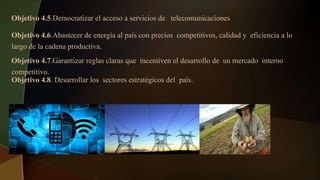 Objetivo 4.5.Democratizar el acceso a servicios de telecomunicaciones
Objetivo 4.6.Abastecer de energía al país con precios competitivos, calidad y eficiencia a lo
largo de la cadena productiva.
Objetivo 4.7.Garantizar reglas claras que incentiven el desarrollo de un mercado interno
competitivo.
Objetivo 4.8. Desarrollar los sectores estratégicos del país.
 
