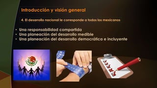 Introducción y visión general
4. El desarrollo nacional le corresponde a todos los mexicanos
• Una responsabilidad compartida
• Una planeación del desarrollo medible
• Una planeación del desarrollo democrática e incluyente
 