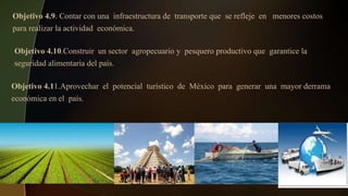 Objetivo 4.10.Construir un sector agropecuario y pesquero productivo que garantice la
seguridad alimentaria del país.
Objetivo 4.11.Aprovechar el potencial turístico de México para generar una mayor derrama
económica en el país.
Objetivo 4.9. Contar con una infraestructura de transporte que se refleje en menores costos
para realizar la actividad económica.
 
