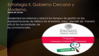 Líneas de acción.
Modernizar los sistemas y reducir los tiempos de gestión en las
representaciones de México en el exterior, para atender de manera
eficaz las necesidades de
los connacionales.
 