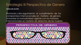 Líneas de acción.
Promover y dar seguimiento al cumplimiento de los
compromisos internacionales en materia de género.
Armonizar la normatividad vigente con los tratados
internacionales en materia de derechos de las mujeres.
 