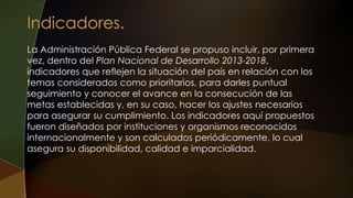 La Administración Pública Federal se propuso incluir, por primera
vez, dentro del Plan Nacional de Desarrollo 2013-2018,
indicadores que reflejen la situación del país en relación con los
temas considerados como prioritarios, para darles puntual
seguimiento y conocer el avance en la consecución de las
metas establecidas y, en su caso, hacer los ajustes necesarios
para asegurar su cumplimiento. Los indicadores aquí propuestos
fueron diseñados por instituciones y organismos reconocidos
internacionalmente y son calculados periódicamente, lo cual
asegura su disponibilidad, calidad e imparcialidad.
 