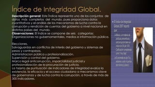 Descripción general: Este Índice representa uno de los conjuntos de
datos más completos del mundo, pues proporciona datos
cuantitativos y el análisis de los mecanismos de lucha contra la
corrupción y rendición de cuentas del gobierno a nivel nacional en
distintos países del mundo.
Observaciones: El Índice se compone de seis categorías:
Organizaciones no gubernamentales, medios e información pública.
Elecciones.
Salvaguardas en conflictos de interés del gobierno y sistemas de
pesos y contrapesos.
Administracion pública y profesionalización.
Supervisión y control del gobierno.
Marco legal anticorrupción, imparcialidad judicial y
profesionalización de la procuración de justicia.
La tarjeta de puntuación de indicadores de integridad evalúa la
existencia, la eficacia y el acceso ciudadano a mecanismos clave
de gobernanza y de lucha contra la corrupción, a través de más de
300 indicadores.
 