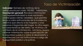 Indicador: Número de víctimas de la
delincuencia por cada 100,000 habitantes.
Descripción general: Recabar información
con representatividad a nivel nacional y
estatal (para ciertas variables), que permita
llevar a cabo estimaciones de la incidencia
delictiva que afecta a los hogares y a las
personas integrantes del hogar, la cifra negra,
las características del delito, las víctimas y el
contexto de la victimización. Asimismo, busca
obtener información sobre la percepción de
la seguridad pública y sobre el desempeño y
experiencias con las instituciones a cargo de
la seguridad pública y la justicia.
 