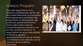 Para dar seguimiento a los
objetivos establecidos dentro de
esta Meta Nacional, se incluyeron
indicadores que permitirán dar
seguimiento al desempeño del
quehacer gubernamental en
temas relevantes como la
competitividad económica o el
acceso al financiamiento. El
seguimiento de estos indicadores
facilitará la gestión
gubernamental ya que se tendrá
una referencia en relación con la
eficacia de las políticas
aplicadas
 