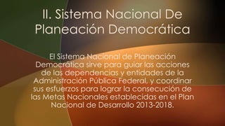 El Sistema Nacional de Planeación
Democrática sirve para guiar las acciones
de las dependencias y entidades de la
Administración Pública Federal, y coordinar
sus esfuerzos para lograr la consecución de
las Metas Nacionales establecidas en el Plan
Nacional de Desarrollo 2013-2018.
 