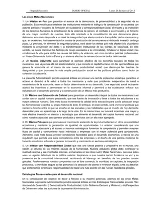 (Segunda Sección) DIARIO OFICIAL Lunes 20 de mayo de 2013
Las cinco Metas Nacionales
1. Un México en Paz que garantice el avance de la democracia, la gobernabilidad y la seguridad de su
población. Esta meta busca fortalecer las instituciones mediante el diálogo y la construcción de acuerdos con
actores políticos y sociales, la formación de ciudadanía y corresponsabilidad social, el respeto y la protección
de los derechos humanos, la erradicación de la violencia de género, el combate a la corrupción y el fomento
de una mayor rendición de cuentas, todo ello orientado a la consolidación de una democracia plena.
Asimismo, esta meta responde a un nivel de inseguridad que atenta contra la tranquilidad de los mexicanos y
que, en ocasiones, ha incrementado los costos de producción de las empresas e inhibido la inversión de largo
plazo. La prioridad, en términos de seguridad pública, será abatir los delitos que más afectan a la ciudadanía
mediante la prevención del delito y la transformación institucional de las fuerzas de seguridad. En este
sentido, se busca disminuir los factores de riesgo asociados a la criminalidad, fortalecer el tejido social y las
condiciones de vida para inhibir las causas del delito y la violencia, así como construir policías profesionales,
un Nuevo Sistema de Justicia Penal y un sistema efectivo de reinserción social de los delincuentes.
2. Un México Incluyente para garantizar el ejercicio efectivo de los derechos sociales de todos los
mexicanos, que vaya más allá del asistencialismo y que conecte el capital humano con las oportunidades que
genera la economía en el marco de una nueva productividad social, que disminuya las brechas de
desigualdad y que promueva la más amplia participación social en las políticas públicas como factor de
cohesión y ciudadanía.
La presente Administración pondrá especial énfasis en proveer una red de protección social que garantice el
acceso al derecho a la salud a todos los mexicanos y evite que problemas inesperados de salud o
movimientos de la economía, sean un factor determinante en su desarrollo. Una seguridad social incluyente
abatirá los incentivos a permanecer en la economía informal y permitirá a los ciudadanos enfocar sus
esfuerzos en el desarrollo personal y la construcción de un México más productivo.
3. Un México con Educación de Calidad para garantizar un desarrollo integral de todos los mexicanos y así
contar con un capital humano preparado, que sea fuente de innovación y lleve a todos los estudiantes a su
mayor potencial humano. Esta meta busca incrementar la calidad de la educación para que la población tenga
las herramientas y escriba su propia historia de éxito. El enfoque, en este sentido, será promover políticas que
cierren la brecha entre lo que se enseña en las escuelas y las habilidades que el mundo de hoy demanda
desarrollar para un aprendizaje a lo largo de la vida. En la misma línea, se buscará incentivar una mayor y
más efectiva inversión en ciencia y tecnología que alimente el desarrollo del capital humano nacional, así
como nuestra capacidad para generar productos y servicios con un alto valor agregado.
4. Un México Próspero que promueva el crecimiento sostenido de la productividad en un clima de estabilidad
económica y mediante la generación de igualdad de oportunidades. Lo anterior considerando que una
infraestructura adecuada y el acceso a insumos estratégicos fomentan la competencia y permiten mayores
flujos de capital y conocimiento hacia individuos y empresas con el mayor potencial para aprovecharlo.
Asimismo, esta meta busca proveer condiciones favorables para el desarrollo económico, a través de una
regulación que permita una sana competencia entre las empresas y el diseño de una política moderna de
fomento económico enfocada a generar innovación y crecimiento en sectores estratégicos.
5. Un México con Responsabilidad Global que sea una fuerza positiva y propositiva en el mundo, una
nación al servicio de las mejores causas de la humanidad. Nuestra actuación global debe incorporar la
realidad nacional y las prioridades internas, enmarcadas en las otras cuatro Metas Nacionales, para que éstas
sean un agente definitorio de la política exterior. Aspiramos a que nuestra nación fortalezca su voz y su
presencia en la comunidad internacional, recobrando el liderazgo en beneficio de las grandes causas
globales. Reafirmaremos nuestro compromiso con el libre comercio, la movilidad de capitales, la integración
productiva, la movilidad segura de las personas y la atracción de talento e inversión al país. Ante los desafíos
que enfrentamos tenemos la responsabilidad de trazar una ruta acorde con las nuevas realidades globales.
Estrategias Transversales para el desarrollo nacional
En la consecución del objetivo de llevar a México a su máximo potencial, además de las cinco Metas
Nacionales la presente Administración pondrá especial énfasis en tres Estrategias Transversales en este Plan
Nacional de Desarrollo: i) Democratizar la Productividad; ii) Un Gobierno Cercano y Moderno; y iii) Perspectiva
de Género en todas las acciones de la presente Administración.
 