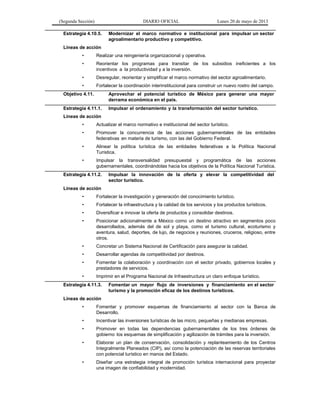 (Segunda Sección) DIARIO OFICIAL Lunes 20 de mayo de 2013
Estrategia 4.10.5. Modernizar el marco normativo e institucional para impulsar un sector
agroalimentario productivo y competitivo.
Líneas de acción
• Realizar una reingeniería organizacional y operativa.
• Reorientar los programas para transitar de los subsidios ineficientes a los
incentivos a la productividad y a la inversión.
• Desregular, reorientar y simplificar el marco normativo del sector agroalimentario.
• Fortalecer la coordinación interinstitucional para construir un nuevo rostro del campo.
Objetivo 4.11. Aprovechar el potencial turístico de México para generar una mayor
derrama económica en el país.
Estrategia 4.11.1. Impulsar el ordenamiento y la transformación del sector turístico.
Líneas de acción
• Actualizar el marco normativo e institucional del sector turístico.
• Promover la concurrencia de las acciones gubernamentales de las entidades
federativas en materia de turismo, con las del Gobierno Federal.
• Alinear la política turística de las entidades federativas a la Política Nacional
Turística.
• Impulsar la transversalidad presupuestal y programática de las acciones
gubernamentales, coordinándolas hacia los objetivos de la Política Nacional Turística.
Estrategia 4.11.2. Impulsar la innovación de la oferta y elevar la competitividad del
sector turístico.
Líneas de acción
• Fortalecer la investigación y generación del conocimiento turístico.
• Fortalecer la infraestructura y la calidad de los servicios y los productos turísticos.
• Diversificar e innovar la oferta de productos y consolidar destinos.
• Posicionar adicionalmente a México como un destino atractivo en segmentos poco
desarrollados, además del de sol y playa, como el turismo cultural, ecoturismo y
aventura, salud, deportes, de lujo, de negocios y reuniones, cruceros, religioso, entre
otros.
• Concretar un Sistema Nacional de Certificación para asegurar la calidad.
• Desarrollar agendas de competitividad por destinos.
• Fomentar la colaboración y coordinación con el sector privado, gobiernos locales y
prestadores de servicios.
• Imprimir en el Programa Nacional de Infraestructura un claro enfoque turístico.
Estrategia 4.11.3. Fomentar un mayor flujo de inversiones y financiamiento en el sector
turismo y la promoción eficaz de los destinos turísticos.
Líneas de acción
• Fomentar y promover esquemas de financiamiento al sector con la Banca de
Desarrollo.
• Incentivar las inversiones turísticas de las micro, pequeñas y medianas empresas.
• Promover en todas las dependencias gubernamentales de los tres órdenes de
gobierno los esquemas de simplificación y agilización de trámites para la inversión.
• Elaborar un plan de conservación, consolidación y replanteamiento de los Centros
Integralmente Planeados (CIP), así como la potenciación de las reservas territoriales
con potencial turístico en manos del Estado.
• Diseñar una estrategia integral de promoción turística internacional para proyectar
una imagen de confiabilidad y modernidad.
 