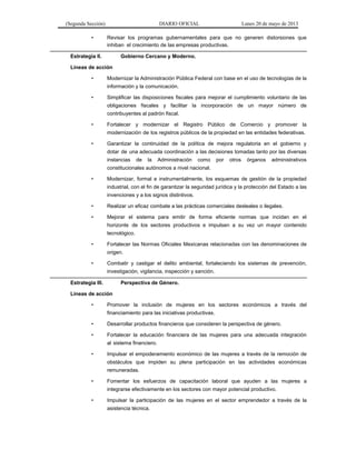 (Segunda Sección) DIARIO OFICIAL Lunes 20 de mayo de 2013
• Revisar los programas gubernamentales para que no generen distorsiones que
inhiban el crecimiento de las empresas productivas.
Estrategia II. Gobierno Cercano y Moderno.
Líneas de acción
• Modernizar la Administración Pública Federal con base en el uso de tecnologías de la
información y la comunicación.
• Simplificar las disposiciones fiscales para mejorar el cumplimiento voluntario de las
obligaciones fiscales y facilitar la incorporación de un mayor número de
contribuyentes al padrón fiscal.
• Fortalecer y modernizar el Registro Público de Comercio y promover la
modernización de los registros públicos de la propiedad en las entidades federativas.
• Garantizar la continuidad de la política de mejora regulatoria en el gobierno y
dotar de una adecuada coordinación a las decisiones tomadas tanto por las diversas
instancias de la Administración como por otros órganos administrativos
constitucionales autónomos a nivel nacional.
• Modernizar, formal e instrumentalmente, los esquemas de gestión de la propiedad
industrial, con el fin de garantizar la seguridad jurídica y la protección del Estado a las
invenciones y a los signos distintivos.
• Realizar un eficaz combate a las prácticas comerciales desleales o ilegales.
• Mejorar el sistema para emitir de forma eficiente normas que incidan en el
horizonte de los sectores productivos e impulsen a su vez un mayor contenido
tecnológico.
• Fortalecer las Normas Oficiales Mexicanas relacionadas con las denominaciones de
origen.
• Combatir y castigar el delito ambiental, fortaleciendo los sistemas de prevención,
investigación, vigilancia, inspección y sanción.
Estrategia III. Perspectiva de Género.
Líneas de acción
• Promover la inclusión de mujeres en los sectores económicos a través del
financiamiento para las iniciativas productivas.
• Desarrollar productos financieros que consideren la perspectiva de género.
• Fortalecer la educación financiera de las mujeres para una adecuada integración
al sistema financiero.
• Impulsar el empoderamiento económico de las mujeres a través de la remoción de
obstáculos que impiden su plena participación en las actividades económicas
remuneradas.
• Fomentar los esfuerzos de capacitación laboral que ayuden a las mujeres a
integrarse efectivamente en los sectores con mayor potencial productivo.
• Impulsar la participación de las mujeres en el sector emprendedor a través de la
asistencia técnica.
 