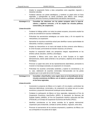 (Segunda Sección) DIARIO OFICIAL Lunes 20 de mayo de 2013
• Ampliar la cooperación frente a retos compartidos como seguridad, migración y
desastres naturales.
• Fortalecer alianzas con países estratégicos, y mantener un papel activo en foros
regionales y subregionales en temas prioritarios para México como energía,
comercio, derechos humanos y fortalecimiento del derecho internacional.
Estrategia 5.1.3. Consolidar las relaciones con los países europeos sobre la base de
valores y objetivos comunes, a fin de ampliar los vínculos políticos,
comerciales y de cooperación.
Líneas de acción
• Fortalecer el diálogo político con todos los países europeos, procurando ampliar los
puntos de coincidencia en asuntos multilaterales.
• Profundizar las asociaciones estratégicas con socios clave, a fin de expandir los
intercambios y la cooperación.
• Aprovechar la coyuntura económica actual para identificar nuevas oportunidades de
intercambio, inversión y cooperación.
• Ampliar los intercambios en el marco del tratado de libre comercio entre México y
la Unión Europea, promoviendo la inversión recíproca y el comercio.
• Impulsar la cooperación desde una perspectiva integral, especialmente en los
ámbitos cultural, educativo, científico y tecnológico.
• Consolidar a México como socio clave de la Unión Europea en la región
latinoamericana, dando cabal contenido a los principios y objetivos de la Asociación
Estratégica.
• Promover un papel más activo de las representaciones diplomáticas, priorizando la
inversión en tecnología avanzada y la cooperación en innovación.
• Profundizar los acuerdos comerciales existentes y explorar la conveniencia y, en
su caso, celebración de acuerdos comerciales internacionales con los países
europeos que no son parte de la Unión Europea.
Estrategia 5.1.4. Consolidar a Asia-Pacífico como región clave en la diversificación de los
vínculos económicos de México con el exterior y participar activamente
en los foros regionales.
Líneas de acción
• Incrementar la presencia de México en la región a fin de ampliar y profundizar las
relaciones diplomáticas, comerciales y de cooperación con países que por su peso
económico y proyección internacional constituyan socios relevantes.
• Fortalecer la participación de México en foros regionales, destacando el Foro de
Cooperación Económica Asia-Pacífico (APEC), la Asociación de Naciones del
Sudeste Asiático (ANSEA), el Foro de Cooperación América Latina-Asia del Este
(FOCALAE) y el Consejo de Cooperación Económica del Pacífico (PECC).
• Identificar coincidencias en los temas centrales de la agenda internacional:
cooperación para el desarrollo, combate al cambio climático, migración, entre otros.
• Promover el acercamiento de los sectores empresarial y académico de México con
sus contrapartes en los países de la región.
 