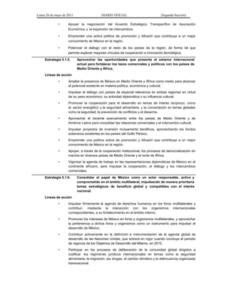 Lunes 20 de mayo de 2013 DIARIO OFICIAL (Segunda Sección)
• Apoyar la negociación del Acuerdo Estratégico Transpacífico de Asociación
Económica y la expansión de intercambios.
• Emprender una activa política de promoción y difusión que contribuya a un mejor
conocimiento de México en la región.
• Potenciar el diálogo con el resto de los países de la región, de forma tal que
permita explorar mayores vínculos de cooperación e innovación tecnológica.
Estrategia 5.1.5. Aprovechar las oportunidades que presenta el sistema internacional
actual para fortalecer los lazos comerciales y políticos con los países de
Medio Oriente y África.
Líneas de acción
• Ampliar la presencia de México en Medio Oriente y África como medio para alcanzar
el potencial existente en materia política, económica y cultural.
• Impulsar el diálogo con países de especial relevancia en ambas regiones en virtud
de su peso económico, su actividad diplomática o su influencia cultural.
• Promover la cooperación para el desarrollo en temas de interés recíproco, como
el sector energético y la seguridad alimentaria, y la concertación en temas globales
como la seguridad, la prevención de conflictos y el desarme.
• Aprovechar el reciente acercamiento entre los países de Medio Oriente y de
América Latina para consolidar las relaciones comerciales y el intercambio cultural.
• Impulsar proyectos de inversión mutuamente benéficos, aprovechando los fondos
soberanos existentes en los países del Golfo Pérsico.
• Emprender una política activa de promoción y difusión que contribuya a un mejor
conocimiento de México en la región.
• Apoyar, a través de la cooperación institucional, los procesos de democratización en
marcha en diversos países de Medio Oriente y el norte de África.
• Vigorizar la agenda de trabajo en las representaciones diplomáticas de México en el
continente africano, para impulsar la cooperación, el diálogo y los intercambios
comerciales.
Estrategia 5.1.6. Consolidar el papel de México como un actor responsable, activo y
comprometido en el ámbito multilateral, impulsando de manera prioritaria
temas estratégicos de beneficio global y compatibles con el interés
nacional.
Líneas de acción
• Impulsar firmemente la agenda de derechos humanos en los foros multilaterales y
contribuir, mediante la interacción con los organismos internacionales
correspondientes, a su fortalecimiento en el ámbito interno.
• Promover los intereses de México en foros y organismos multilaterales, y aprovechar
la pertenencia a dichos foros y organismos como un instrumento para impulsar el
desarrollo de México.
• Contribuir activamente en la definición e instrumentación de la agenda global de
desarrollo de las Naciones Unidas, que entrará en vigor cuando concluya el periodo
de vigencia de los Objetivos de Desarrollo del Milenio, en 2015.
• Participar en los procesos de deliberación de la comunidad global dirigidos a
codificar los regímenes jurídicos internacionales en temas como la seguridad
alimentaria, la migración, las drogas, el cambio climático y la delincuencia organizada
transnacional.
 