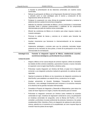 (Segunda Sección) DIARIO OFICIAL Lunes 20 de mayo de 2013
e impulsar la profundización de las relaciones comerciales con nuestros socios
comerciales.
• Reforzar la participación de México en la Organización Mundial del Comercio (OMC)
y colocarlo como un actor estratégico para el avance y consecución de las
negociaciones dentro de dicho foro.
• Fortalecer la cooperación con otras oficinas de propiedad industrial y mantener la
asistencia técnica a países de economías emergentes.
• Defender los intereses comerciales de México y de los productores e inversionistas
nacionales frente a prácticas proteccionistas o violatorias de los compromisos
internacionales por parte de nuestros socios comerciales.
• Difundir las condiciones de México en el exterior para atraer mayores niveles de
inversión extranjera.
• Promover la calidad de bienes y servicios en el exterior para fomentar las
exportaciones.
• Impulsar mecanismos que favorezcan la internacionalización de las empresas
mexicanas.
• Implementar estrategias y acciones para que los productos nacionales tengan
presencia en los mercados de otros países, a través de la participación en los foros
internacionales de normalización.
Estrategia 5.3.2. Fomentar la integración regional de México, estableciendo acuerdos
económicos estratégicos y profundizando los ya existentes.
Líneas de acción
• Integrar a México en los nuevos bloques de comercio regional, a efecto de actualizar
los tratados de libre comercio existentes y aprovechar el acceso a nuevos mercados
en expansión como la región Asia-Pacífico y América Latina.
• Profundizar nuestra integración con América del Norte, al pasar de la integración
comercial a una integración productiva mediante la generación de cadenas de valor
regionales.
• Vigorizar la presencia de México en los mecanismos de integración económica de
Asia-Pacífico, para establecer una relación firme y constructiva con la región.
• Impulsar activamente el Acuerdo Estratégico Transpacífico de Asociación
Económica, como estrategia fundamental para incorporar a la economía mexicana
en la dinámica de los grandes mercados internacionales.
• Consolidar el Proyecto de Integración y Desarrollo en Mesoamérica, para reducir los
costos de hacer negocios en la región y hacerla más atractiva para la inversión.
• Profundizar la integración comercial con América Latina mediante los acuerdos
comerciales en vigor, iniciativas de negociación comercial en curso y la participación
en iniciativas comerciales de vanguardia, como la Alianza del Pacífico, a fin de
consolidar y profundizar el acceso preferencial de productos mexicanos a los países
cocelebrantes (Chile, Colombia y Perú) y la integración de cadenas de valor entre los
mismos, además de un incremento en la competitividad, así como mayores flujos de
inversión hacia los países de esa región.
 