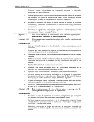 Lunes 20 de mayo de 2013 DIARIO OFICIAL (Segunda Sección)
• Promover nuevas oportunidades de intercambio comercial e integración
económica con la Unión Europea.
• Integrar la conformación de un directorio de exportadores y el diseño de campañas
de promoción, con objeto de aprovechar de manera óptima los tratados de libre
comercio y los acuerdos de complementación económica celebrados.
• Fortalecer la presencia de México en África mediante el impulso de acuerdos
económicos y comerciales, para establecer una relación constructiva y permanente
con la región.
• Diversificar las exportaciones a través de la negociación o actualización de acuerdos
comerciales con Europa o países de América.
Objetivo 5.4. Velar por los intereses de los mexicanos en el extranjero y proteger los
derechos de los extranjeros en el territorio nacional.
Estrategia 5.4.1. Ofrecer asistencia y protección consular a todos aquellos mexicanos que
lo requieran.
Líneas de acción
• Velar por el cabal respeto de los derechos de los mexicanos, dondequiera que se
encuentren.
• Promover una mejor inserción de nuestros connacionales en sus comunidades y
contribuir al mejoramiento de su calidad de vida.
• Desarrollar proyectos a nivel comunitario en áreas como educación, salud, cultura y
negocios.
• Fortalecer la relación estrecha con las comunidades de origen mexicano, y promover
una mejor vinculación de los migrantes con sus comunidades de origen y sus
familias.
• Facilitar el libre tránsito de los mexicanos en el exterior.
• Fomentar una mayor vinculación entre las comunidades mexicanas en el
extranjero con sus poblaciones de origen y sus familias.
• Apoyar al sector empresarial en sus intercambios y actividades internacionales.
• Construir acuerdos y convenios de cooperación, a fin de actuar en coordinación
con países expulsores de migrantes, como Guatemala, El Salvador, Honduras y
Nicaragua, y así brindar una atención integral al fenómeno migratorio.
• Impulsar una posición común y presentar iniciativas conjuntas sobre los retos en
materia de migración en los foros internacionales pertinentes.
• Activar una estrategia de promoción y empoderamiento de los migrantes mexicanos,
a través de los consulados de México en Estados Unidos.
Estrategia 5.4.2. Crear mecanismos para la reinserción de las personas migrantes de
retorno y fortalecer los programas de repatriación.
Líneas de acción
• Revisar los acuerdos de repatriación de mexicanos, para garantizar que se respeten
sus derechos y la correcta aplicación de los protocolos en la materia.
• Fortalecer los programas de repatriación, a fin de salvaguardar la integridad física y
emocional de las personas mexicanas repatriadas, así como para protegerlas de
violaciones a sus derechos humanos.
• Establecer mecanismos de control que permitan la repatriación controlada de
connacionales e identificar aquellos con antecedentes delictivos procedentes del
exterior.
 