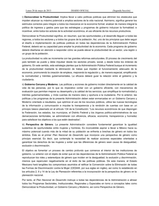 Lunes 20 de mayo de 2013 DIARIO OFICIAL (Segunda Sección)
i) Democratizar la Productividad. Implica llevar a cabo políticas públicas que eliminen los obstáculos que
impiden alcanzar su máximo potencial a amplios sectores de la vida nacional. Asimismo, significa generar los
estímulos correctos para integrar a todos los mexicanos en la economía formal; analizar de manera integral la
política de ingresos y gastos para que las estrategias y programas de gobierno induzcan la formalidad; e
incentivar, entre todos los actores de la actividad económica, el uso eficiente de los recursos productivos.
Democratizar la Productividad significa, en resumen, que las oportunidades y el desarrollo lleguen a todas las
regiones, a todos los sectores y a todos los grupos de la población. Así, uno de los principios que debe seguir
el diseño e implementación de políticas públicas en todas las dependencias de la Administración Pública
Federal, deberá ser su capacidad para ampliar la productividad de la economía. Cada programa de gobierno
deberá diseñarse en atención a responder cómo se puede elevar la productividad de un sector, una región o
un grupo de la población.
La productividad no sólo se incrementa con las grandes reformas estructurales. El proceso de crecimiento del
país también se puede y debe impulsar desde los sectores privado, social, y desde todos los órdenes de
gobierno. En este sentido, esta estrategia plantea que la Administración Pública Federal busque el incremento
de la productividad mediante la eliminación de trabas que impiden el funcionamiento adecuado de la
economía, promoviendo la creación de empleos, mejorando la regulación y, de manera especial, simplificando
la normatividad y trámites gubernamentales. La eficacia deberá guiar la relación entre el gobierno y la
ciudadanía.
ii) Gobierno Cercano y Moderno. Las políticas y acciones de gobierno inciden directamente en la calidad de
vida de las personas, por lo que es imperativo contar con un gobierno eficiente, con mecanismos de
evaluación que permitan mejorar su desempeño y la calidad de los servicios; que simplifique la normatividad y
trámites gubernamentales, y rinda cuentas de manera clara y oportuna a la ciudadanía. Por lo anterior, las
políticas y los programas de la presente Administración deben estar enmarcadas en un Gobierno Cercano y
Moderno orientado a resultados, que optimice el uso de los recursos públicos, utilice las nuevas tecnologías
de la información y comunicación e impulse la transparencia y la rendición de cuentas con base en un
principio básico plasmado en el artículo 134 de la Constitución: “Los recursos económicos de que dispongan
la Federación, los estados, los municipios, el Distrito Federal y los órganos político-administrativos de sus
demarcaciones territoriales, se administrarán con eficiencia, eficacia, economía, transparencia y honradez
para satisfacer los objetivos a los que estén destinados”.
iii) Perspectiva de Género. La presente Administración considera fundamental garantizar la igualdad
sustantiva de oportunidades entre mujeres y hombres. Es inconcebible aspirar a llevar a México hacia su
máximo potencial cuando más de la mitad de su población se enfrenta a brechas de género en todos los
ámbitos. Éste es el primer Plan Nacional de Desarrollo que incorpora una perspectiva de género como
principio esencial. Es decir, que contempla la necesidad de realizar acciones especiales orientadas a
garantizar los derechos de las mujeres y evitar que las diferencias de género sean causa de desigualdad,
exclusión o discriminación.
El objetivo es fomentar un proceso de cambio profundo que comience al interior de las instituciones de
gobierno. Lo anterior con el objeto de evitar que en las dependencias de la Administración Pública Federal se
reproduzcan los roles y estereotipos de género que inciden en la desigualdad, la exclusión y discriminación,
mismos que repercuten negativamente en el éxito de las políticas públicas. De esta manera, el Estado
Mexicano hará tangibles los compromisos asumidos al ratificar la Convención sobre la Eliminación de todas
las Formas de Discriminación contra la Mujer (CEDAW, por sus siglas en inglés), así como lo establecido en
los artículos 2, 9 y 14 de la Ley de Planeación referentes a la incorporación de la perspectiva de género en la
planeación nacional.
Por tanto, el Plan Nacional de Desarrollo instruye a todas las dependencias de la Administración a alinear
todos los Programas Sectoriales, Institucionales, Regionales y Especiales en torno a conceptos tales como
Democratizar la Productividad, un Gobierno Cercano y Moderno, así como Perspectiva de Género.
 