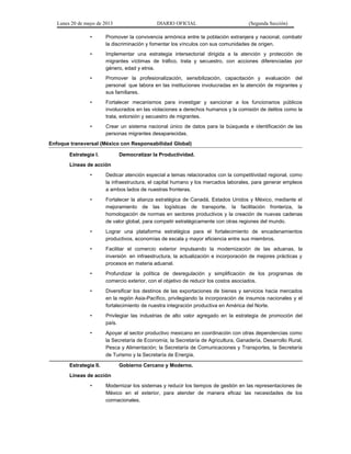 Lunes 20 de mayo de 2013 DIARIO OFICIAL (Segunda Sección)
• Promover la convivencia armónica entre la población extranjera y nacional, combatir
la discriminación y fomentar los vínculos con sus comunidades de origen.
• Implementar una estrategia intersectorial dirigida a la atención y protección de
migrantes víctimas de tráfico, trata y secuestro, con acciones diferenciadas por
género, edad y etnia.
• Promover la profesionalización, sensibilización, capacitación y evaluación del
personal que labora en las instituciones involucradas en la atención de migrantes y
sus familiares.
• Fortalecer mecanismos para investigar y sancionar a los funcionarios públicos
involucrados en las violaciones a derechos humanos y la comisión de delitos como la
trata, extorsión y secuestro de migrantes.
• Crear un sistema nacional único de datos para la búsqueda e identificación de las
personas migrantes desaparecidas.
Enfoque transversal (México con Responsabilidad Global)
Estrategia I. Democratizar la Productividad.
Líneas de acción
• Dedicar atención especial a temas relacionados con la competitividad regional, como
la infraestructura, el capital humano y los mercados laborales, para generar empleos
a ambos lados de nuestras fronteras.
• Fortalecer la alianza estratégica de Canadá, Estados Unidos y México, mediante el
mejoramiento de las logísticas de transporte, la facilitación fronteriza, la
homologación de normas en sectores productivos y la creación de nuevas cadenas
de valor global, para competir estratégicamente con otras regiones del mundo.
• Lograr una plataforma estratégica para el fortalecimiento de encadenamientos
productivos, economías de escala y mayor eficiencia entre sus miembros.
• Facilitar el comercio exterior impulsando la modernización de las aduanas, la
inversión en infraestructura, la actualización e incorporación de mejores prácticas y
procesos en materia aduanal.
• Profundizar la política de desregulación y simplificación de los programas de
comercio exterior, con el objetivo de reducir los costos asociados.
• Diversificar los destinos de las exportaciones de bienes y servicios hacia mercados
en la región Asia-Pacífico, privilegiando la incorporación de insumos nacionales y el
fortalecimiento de nuestra integración productiva en América del Norte.
• Privilegiar las industrias de alto valor agregado en la estrategia de promoción del
país.
• Apoyar al sector productivo mexicano en coordinación con otras dependencias como
la Secretaría de Economía; la Secretaría de Agricultura, Ganadería, Desarrollo Rural,
Pesca y Alimentación; la Secretaría de Comunicaciones y Transportes, la Secretaría
de Turismo y la Secretaría de Energía.
Estrategia II. Gobierno Cercano y Moderno.
Líneas de acción
• Modernizar los sistemas y reducir los tiempos de gestión en las representaciones de
México en el exterior, para atender de manera eficaz las necesidades de los
connacionales.
 