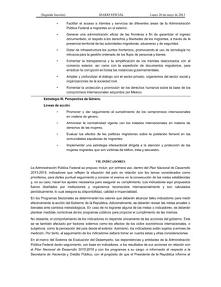 (Segunda Sección) DIARIO OFICIAL Lunes 20 de mayo de 2013
• Facilitar el acceso a trámites y servicios de diferentes áreas de la Administración
Pública Federal a migrantes en el exterior.
• Generar una administración eficaz de las fronteras a fin de garantizar el ingreso
documentado, el respeto a los derechos y libertades de los migrantes, a través de la
presencia territorial de las autoridades migratorias, aduaneras y de seguridad.
• Dotar de infraestructura los puntos fronterizos, promoviendo el uso de tecnología no
intrusiva para la gestión ordenada de los flujos de personas y bienes.
• Fomentar la transparencia y la simplificación de los trámites relacionados con el
comercio exterior, así como con la expedición de documentos migratorios, para
erradicar la corrupción en todas las instancias gubernamentales.
• Ampliar y profundizar el diálogo con el sector privado, organismos del sector social y
organizaciones de la sociedad civil.
• Fomentar la protección y promoción de los derechos humanos sobre la base de los
compromisos internacionales adquiridos por México.
Estrategia III. Perspectiva de Género.
Líneas de acción
• Promover y dar seguimiento al cumplimiento de los compromisos internacionales
en materia de género.
• Armonizar la normatividad vigente con los tratados internacionales en materia de
derechos de las mujeres.
• Evaluar los efectos de las políticas migratorias sobre la población femenil en las
comunidades expulsoras de migrantes.
• Implementar una estrategia intersectorial dirigida a la atención y protección de las
mujeres migrantes que son víctimas de tráfico, trata y secuestro.
VII. INDICADORES
La Administración Pública Federal se propuso incluir, por primera vez, dentro del Plan Nacional de Desarrollo
2013-2018, indicadores que reflejen la situación del país en relación con los temas considerados como
prioritarios, para darles puntual seguimiento y conocer el avance en la consecución de las metas establecidas
y, en su caso, hacer los ajustes necesarios para asegurar su cumplimiento. Los indicadores aquí propuestos
fueron diseñados por instituciones y organismos reconocidos internacionalmente y son calculados
periódicamente, lo cual asegura su disponibilidad, calidad e imparcialidad.
En los Programas Sectoriales se determinarán los valores que deberán alcanzar tales indicadores para medir
efectivamente la acción del Gobierno de la República. Adicionalmente, se deberán revisar las metas anuales o
bienales ante cambios metodológicos. En caso de no lograrse alguna de las metas o indicadores, se deberán
plantear medidas correctivas de los programas públicos para propiciar el cumplimiento de las mismas.
No obstante, el comportamiento de los indicadores no depende únicamente de las acciones del gobierno. Éste
se ve también afectado por factores externos como los efectos de los ciclos económicos internacionales, o
subjetivos, como la percepción del país desde el exterior. Asimismo, los indicadores están sujetos a errores de
medición. Por tanto, el seguimiento de los indicadores deberá tomar en cuenta éstas y otras consideraciones.
En el marco del Sistema de Evaluación del Desempeño, las dependencias y entidades de la Administración
Pública Federal darán seguimiento, con base en indicadores, a los resultados de sus acciones en relación con
el Plan Nacional de Desarrollo 2013-2018 y con los programas a su cargo, e informarán al respecto a la
Secretaría de Hacienda y Crédito Público, con el propósito de que el Presidente de la República informe al
 