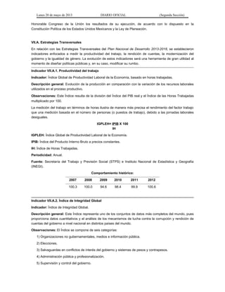 Lunes 20 de mayo de 2013 DIARIO OFICIAL (Segunda Sección)
Honorable Congreso de la Unión los resultados de su ejecución, de acuerdo con lo dispuesto en la
Constitución Política de los Estados Unidos Mexicanos y la Ley de Planeación.
VII.A. Estrategias Transversales
En relación con las Estrategias Transversales del Plan Nacional de Desarrollo 2013-2018, se establecieron
indicadores enfocados a medir la productividad del trabajo, la rendición de cuentas, la modernización del
gobierno y la igualdad de género. La evolución de estos indicadores será una herramienta de gran utilidad al
momento de diseñar políticas públicas y, en su caso, modificar su rumbo.
Indicador VII.A.1. Productividad del trabajo
Indicador: Índice Global de Productividad Laboral de la Economía, basado en horas trabajadas.
Descripción general: Evolución de la producción en comparación con la variación de los recursos laborales
utilizados en el proceso productivo.
Observaciones: Este Índice resulta de la división del Índice del PIB real y el Índice de las Horas Trabajadas
multiplicado por 100.
La medición del trabajo en términos de horas ilustra de manera más precisa el rendimiento del factor trabajo
que una medición basada en el número de personas (o puestos de trabajo), debido a las jornadas laborales
desiguales.
IGPLEH= IPIB X 100
IH
IGPLEH: Índice Global de Productividad Laboral de la Economía.
IPIB: Índice del Producto Interno Bruto a precios constantes.
IH: Índice de Horas Trabajadas.
Periodicidad: Anual.
Fuente: Secretaría del Trabajo y Previsión Social (STPS) e Instituto Nacional de Estadística y Geografía
(INEGI).
Comportamiento histórico:
2007 2008 2009 2010 2011 2012
100.3 100.0 94.6 98.4 99.9 100.6
Indicador VII.A.2. Índice de Integridad Global
Indicador: Índice de Integridad Global.
Descripción general: Este Índice representa uno de los conjuntos de datos más completos del mundo, pues
proporciona datos cuantitativos y el análisis de los mecanismos de lucha contra la corrupción y rendición de
cuentas del gobierno a nivel nacional en distintos países del mundo.
Observaciones: El Índice se compone de seis categorías:
1) Organizaciones no gubernamentales, medios e información pública.
2) Elecciones.
3) Salvaguardas en conflictos de interés del gobierno y sistemas de pesos y contrapesos.
4) Administración pública y profesionalización.
5) Supervisión y control del gobierno.
 