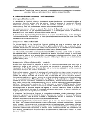 (Segunda Sección) DIARIO OFICIAL Lunes 20 de mayo de 2013
DEMOCRATIZAR LA PRODUCTIVIDAD SIGNIFICA QUE LAS OPORTUNIDADES Y EL DESARROLLO LLEGUEN A TODAS LAS
REGIONES, A TODOS LOS SECTORES Y A TODOS LOS GRUPOS DE LA POBLACIÓN.
4. El desarrollo nacional le corresponde a todos los mexicanos
Una responsabilidad compartida
El Plan Nacional de Desarrollo 2013-2018 considera que la tarea del desarrollo y el crecimiento de México le
corresponde a todos los actores, todos los sectores y todas las personas de nuestro país. El papel
fundamental del gobierno debe ser el de rector del desarrollo nacional (en atención a su facultad
constitucional) y, sobre todo, facilitador de la actividad productiva de nuestro país.
Los mexicanos debemos entender el presente Plan Nacional de Desarrollo no como única vía para el
desarrollo, sino como la ruta que la presente Administración se ha trazado para contribuir de manera más
eficaz a que todos juntos podamos alcanzar nuestro máximo potencial.
El Gobierno de la República se ha planteado a través de las cinco Metas Nacionales y las tres Estrategias
Transversales descritas, ser más efectivo en crear una verdadera sociedad de derechos donde cada quien
pueda escribir su propia historia de éxito.
Una planeación del desarrollo medible
Por primera ocasión, el Plan Nacional de Desarrollo establece una serie de indicadores para que la
ciudadanía pueda dar seguimiento al desempeño del gobierno. Los indicadores que se presentan fueron
pensados también como una herramienta para que las dependencias de la Administración Pública Federal
puedan monitorear el cumplimiento de las Metas Nacionales que nos hemos planteado.
Los indicadores buscan englobar los temas contenidos en las Metas Nacionales y, en la medida de lo posible,
ser una fuente objetiva para la medición del desempeño del gobierno. No obstante, también se instruye a las
dependencias de gobierno en el presente Plan, que establezcan indicadores específicos dentro de los
programas que emanen de este documento. La evaluación del desempeño debe ser una constante de todo
gobierno abierto y eficaz.
Una planeación del desarrollo democrática e incluyente
Nuestro marco legal establece la obligación de realizar una planeación democrática donde tenga lugar la
participación amplia de los mexicanos, para recoger las aspiraciones y demandas de la sociedad e
incorporarlas al Plan Nacional de Desarrollo. Con esto en mente, se estableció un amplio proceso de
consultas con motivo del Plan Nacional de Desarrollo.
En primer lugar, se puso a disposición de la ciudadanía la página de Internet pnd.gob.mx, para la recepción de
propuestas en archivos digitales y a través de la cual se realizaron encuestas interactivas. De manera
paralela, se abrieron ventanillas de recepción física de propuestas en toda la República Mexicana.
Adicionalmente, se llevaron a cabo 397 acciones de consulta, incluyendo la realización de 5 Foros Nacionales
con 31 páneles de discusión, 7 Foros Especiales con 40 páneles de discusión, 32 Foros Estatales con 160
páneles de discusión y 122 Mesas Sectoriales con especialistas y diversos grupos de interés. A través de
estos medios hubo en total 228,949 participaciones: 129,299 personas respondieron la encuesta interactiva,
los Foros y Mesas Sectoriales contaron con 61,779 asistentes y se recibieron 37,871 propuestas físicas y
electrónicas. Los diferentes insumos del proceso de consultas contribuyeron al diseño de metas, objetivos,
estrategias y líneas de acción del presente Plan Nacional de Desarrollo. Para mayor detalle, en el Anexo al
presente Plan se presenta el proceso de consultas llevado a cabo, y se muestra un resumen estadístico con
los principales resultados de la participación ciudadana.
A lo largo del Plan Nacional de Desarrollo se incorporaron comentarios, críticas, inquietudes y diversas
propuestas expresadas por la ciudadanía durante el proceso de consultas, en forma de diagnósticos,
objetivos, estrategias y líneas de acción. Asimismo, se incluyeron citas textuales de comentarios de diversos
actores de la sociedad que sirven de ejemplo del sentir de los mexicanos.
Con profundo agradecimiento, reconocemos a todos los que de una u otra manera participaron y aportaron
sus ideas a este Plan Nacional de Desarrollo. Al escuchar a mujeres y hombres pertenecientes a diferentes
grupos sociales, a jóvenes, a personas con discapacidad, a organizaciones civiles, a comunidades indígenas,
a instituciones académicas, a grupos empresariales y a representantes de los tres órdenes de gobierno, entre
tantos otros colaboradores que aportaron su esfuerzo para la construcción de este Plan, entendemos que
todos tenemos mucho en común: un profundo amor por nuestro país, por nuestra historia común y un ímpetu
por mover a México.
 