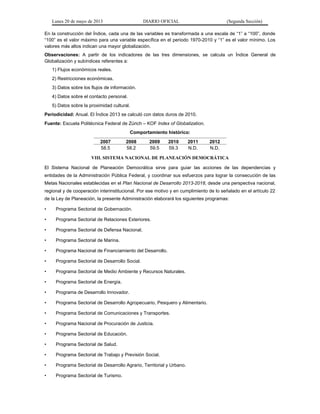 Lunes 20 de mayo de 2013 DIARIO OFICIAL (Segunda Sección)
En la construcción del Índice, cada una de las variables es transformada a una escala de “1” a “100”, donde
“100” es el valor máximo para una variable específica en el periodo 1970-2010 y “1” es el valor mínimo. Los
valores más altos indican una mayor globalización.
Observaciones: A partir de los indicadores de las tres dimensiones, se calcula un Índice General de
Globalización y subíndices referentes a:
1) Flujos económicos reales.
2) Restricciones económicas.
3) Datos sobre los flujos de información.
4) Datos sobre el contacto personal.
5) Datos sobre la proximidad cultural.
Periodicidad: Anual. El Índice 2013 se calculó con datos duros de 2010.
Fuente: Escuela Politécnica Federal de Zúrich – KOF Index of Globalization.
Comportamiento histórico:
2007 2008 2009 2010 2011 2012
58.5 58.2 59.5 59.3 N.D. N.D.
VIII. SISTEMA NACIONAL DE PLANEACIÓN DEMOCRÁTICA
El Sistema Nacional de Planeación Democrática sirve para guiar las acciones de las dependencias y
entidades de la Administración Pública Federal, y coordinar sus esfuerzos para lograr la consecución de las
Metas Nacionales establecidas en el Plan Nacional de Desarrollo 2013-2018, desde una perspectiva nacional,
regional y de cooperación interinstitucional. Por ese motivo y en cumplimiento de lo señalado en el artículo 22
de la Ley de Planeación, la presente Administración elaborará los siguientes programas:
• Programa Sectorial de Gobernación.
• Programa Sectorial de Relaciones Exteriores.
• Programa Sectorial de Defensa Nacional.
• Programa Sectorial de Marina.
• Programa Nacional de Financiamiento del Desarrollo.
• Programa Sectorial de Desarrollo Social.
• Programa Sectorial de Medio Ambiente y Recursos Naturales.
• Programa Sectorial de Energía.
• Programa de Desarrollo Innovador.
• Programa Sectorial de Desarrollo Agropecuario, Pesquero y Alimentario.
• Programa Sectorial de Comunicaciones y Transportes.
• Programa Nacional de Procuración de Justicia.
• Programa Sectorial de Educación.
• Programa Sectorial de Salud.
• Programa Sectorial de Trabajo y Previsión Social.
• Programa Sectorial de Desarrollo Agrario, Territorial y Urbano.
• Programa Sectorial de Turismo.
 