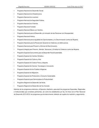 (Segunda Sección) DIARIO OFICIAL Lunes 20 de mayo de 2013
• Programa Nacional de Desarrollo Social.
• Programa Nacional de Infraestructura.
• Programa Nacional de Juventud.
• Programa Nacional de Seguridad Pública.
• Programa Nacional de Vivienda.
• Programa Nacional Forestal.
• Programa Nacional México sin Hambre.
• Programa Nacional para el Desarrollo y la Inclusión de las Personas con Discapacidad.
• Programa Nacional Hídrico.
• Programa Nacional para la Igualdad de Oportunidades y no Discriminación contra las Mujeres.
• Programa Nacional para la Prevención Social de la Violencia y la Delincuencia.
• Programa Nacional para Prevenir y Eliminar la Discriminación.
• Programa Integral para Prevenir, Atender, Sancionar y Erradicar la Violencia contra las Mujeres.
• Programa Especial Concurrente para el Desarrollo Rural Sustentable.
• Programa Especial de Cambio Climático.
• Programa Especial de Cultura y Arte.
• Programa Especial de Cultura Física y Deporte.
• Programa Especial de Ciencia, Tecnología e Innovación.
• Programa Especial de los Pueblos Indígenas.
• Programa Especial de Migración.
• Programa Especial de Producción y Consumo Sustentable.
• Programa Especial para Democratizar la Productividad.
• Programa Regional de Desarrollo del Norte.
• Programa Regional de Desarrollo del Sur-Sureste.
Además de los programas anteriores, el Ejecutivo diseñará y ejecutará los programas Especiales, Regionales
e Institucionales que considere pertinentes, así como los establecidos por ley. En línea con el Plan Nacional
de Desarrollo 2013-2018, los programas que de éste emanen deberán ser sujetos de medición y seguimiento.
 
