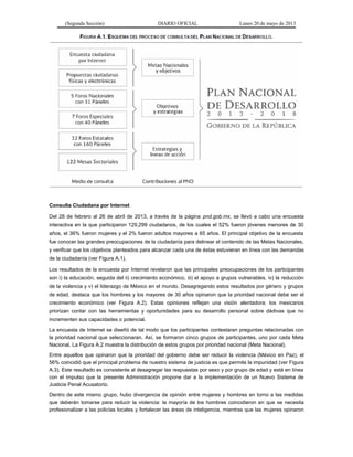 (Segunda Sección) DIARIO OFICIAL Lunes 20 de mayo de 2013
Consulta Ciudadana por Internet
Del 28 de febrero al 26 de abril de 2013, a través de la página pnd.gob.mx, se llevó a cabo una encuesta
interactiva en la que participaron 129,299 ciudadanos, de los cuales el 52% fueron jóvenes menores de 30
años, el 36% fueron mujeres y el 2% fueron adultos mayores a 65 años. El principal objetivo de la encuesta
fue conocer las grandes preocupaciones de la ciudadanía para delinear el contenido de las Metas Nacionales,
y verificar que los objetivos planteados para alcanzar cada una de éstas estuvieran en línea con las demandas
de la ciudadanía (ver Figura A.1).
Los resultados de la encuesta por Internet revelaron que las principales preocupaciones de los participantes
son i) la educación, seguida del ii) crecimiento económico, iii) el apoyo a grupos vulnerables, iv) la reducción
de la violencia y v) el liderazgo de México en el mundo. Desagregando estos resultados por género y grupos
de edad, destaca que los hombres y los mayores de 30 años opinaron que la prioridad nacional debe ser el
crecimiento económico (ver Figura A.2). Estas opiniones reflejan una visión alentadora: los mexicanos
priorizan contar con las herramientas y oportunidades para su desarrollo personal sobre dádivas que no
incrementen sus capacidades o potencial.
La encuesta de Internet se diseñó de tal modo que los participantes contestaran preguntas relacionadas con
la prioridad nacional que seleccionaran. Así, se formaron cinco grupos de participantes, uno por cada Meta
Nacional. La Figura A.2 muestra la distribución de estos grupos por prioridad nacional (Meta Nacional).
Entre aquellos que opinaron que la prioridad del gobierno debe ser reducir la violencia (México en Paz), el
56% coincidió que el principal problema de nuestro sistema de justicia es que permite la impunidad (ver Figura
A.3). Este resultado es consistente al desagregar las respuestas por sexo y por grupo de edad y está en línea
con el impulso que la presente Administración propone dar a la implementación de un Nuevo Sistema de
Justicia Penal Acusatorio.
Dentro de este mismo grupo, hubo divergencia de opinión entre mujeres y hombres en torno a las medidas
que deberán tomarse para reducir la violencia: la mayoría de los hombres coincidieron en que se necesita
profesionalizar a las policías locales y fortalecer las áreas de inteligencia, mientras que las mujeres opinaron
 