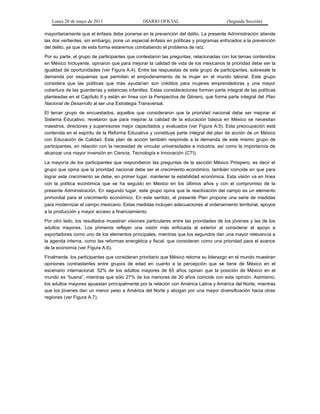 Lunes 20 de mayo de 2013 DIARIO OFICIAL (Segunda Sección)
mayoritariamente que el énfasis debe ponerse en la prevención del delito. La presente Administración atiende
las dos vertientes, sin embargo, pone un especial énfasis en políticas y programas enfocados a la prevención
del delito, ya que de esta forma estaremos combatiendo el problema de raíz.
Por su parte, el grupo de participantes que contestaron las preguntas, relacionadas con los temas contenidos
en México Incluyente, opinaron que para mejorar la calidad de vida de los mexicanos la prioridad debe ser la
igualdad de oportunidades (ver Figura A.4). Entre las respuestas de este grupo de participantes, sobresale la
demanda por esquemas que permitan el empoderamiento de la mujer en el mundo laboral. Este grupo
considera que las políticas que más ayudarían son créditos para mujeres emprendedoras y una mayor
cobertura de las guarderías y estancias infantiles. Estas consideraciones forman parte integral de las políticas
planteadas en el Capítulo II y están en línea con la Perspectiva de Género, que forma parte integral del Plan
Nacional de Desarrollo al ser una Estrategia Transversal.
El tercer grupo de encuestados, aquellos que consideraron que la prioridad nacional debe ser mejorar el
Sistema Educativo, revelaron que para mejorar la calidad de la educación básica en México se necesitan
maestros, directores y supervisores mejor capacitados y evaluados (ver Figura A.5). Esta preocupación está
contenida en el espíritu de la Reforma Educativa y constituye parte integral del plan de acción de un México
con Educación de Calidad. Este plan de acción también responde a la demanda de este mismo grupo de
participantes, en relación con la necesidad de vincular universidades e industria, así como la importancia de
alcanzar una mayor inversión en Ciencia, Tecnología e Innovación (CTI).
La mayoría de los participantes que respondieron las preguntas de la sección México Próspero, es decir el
grupo que opina que la prioridad nacional debe ser el crecimiento económico, también coincide en que para
lograr este crecimiento se debe, en primer lugar, mantener la estabilidad económica. Esta visión va en línea
con la política económica que se ha seguido en México en los últimos años y con el compromiso de la
presente Administración. En segundo lugar, este grupo opina que la reactivación del campo es un elemento
primordial para el crecimiento económico. En este sentido, el presente Plan propone una serie de medidas
para modernizar el campo mexicano. Estas medidas incluyen adecuaciones al ordenamiento territorial, apoyos
a la producción y mayor acceso a financiamiento.
Por otro lado, los resultados muestran visiones particulares entre las prioridades de los jóvenes y las de los
adultos mayores. Los primeros reflejan una visión más enfocada al exterior al considerar el apoyo a
exportadores como uno de los elementos principales, mientras que los segundos dan una mayor relevancia a
la agenda interna, como las reformas energética y fiscal, que consideran como una prioridad para el avance
de la economía (ver Figura A.6).
Finalmente, los participantes que consideran prioritario que México retome su liderazgo en el mundo muestran
opiniones contrastantes entre grupos de edad en cuanto a la percepción que se tiene de México en el
escenario internacional: 52% de los adultos mayores de 65 años opinan que la posición de México en el
mundo es “buena”, mientras que sólo 27% de los menores de 30 años coincide con esta opinión. Asimismo,
los adultos mayores apuestan principalmente por la relación con América Latina y América del Norte, mientras
que los jóvenes dan un menor peso a América del Norte y abogan por una mayor diversificación hacia otras
regiones (ver Figura A.7).
 