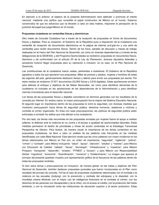 Lunes 20 de mayo de 2013 DIARIO OFICIAL (Segunda Sección)
En atención a lo anterior, el objetivo de la presente Administración será defender y promover el interés
nacional, mediante una política que consolide el papel constructivo de México en el mundo. Estamos
convencidos de que los esfuerzos que se llevarán a cabo en esta materia, mejorarán la percepción de la
juventud del papel que juega México en el mundo.
Propuestas ciudadanas en ventanillas físicas y electrónicas
Otro medio de Consulta Ciudadana fue a través de la recepción de propuestas en forma de documentos
físicos y digitales. Para su recepción, el Gobierno de la República puso a disposición de la ciudadanía una
ventanilla de recepción de documentos electrónicos en la página de Internet pnd.gob.mx y una serie de
ventanillas para recibir documentos físicos. Dentro de los foros, páneles de discusión y mesas de trabajo
realizadas en el marco del Plan Nacional de Desarrollo, así como en diversas dependencias y a través de las
delegaciones de la SEDESOL y del Programa Oportunidades se recibieron propuestas en documentos físicos.
Asimismo y de conformidad con el artículo 20 de la Ley de Planeación, diversos diputados federales y
senadores hicieron llegar propuestas para su valoración e inclusión, en su caso, en el Plan Nacional de
Desarrollo.
Las contribuciones de la ciudadanía fueron vastas, pertinentes e ilustrativas. El Gobierno de la República
agradece a todos los que aportaron sus propuestas. Miles de jóvenes y adultos, mujeres y hombres de todas
las regiones del país, generosamente dedicaron tiempo y talento para enviar sus propuestas por escrito. Por
estos medios se recibieron 37,871 documentos (33,955 físicos y 3,916 digitales). Estas aportaciones sirvieron
para delinear el enfoque y objetivos de las Metas Nacionales, así como para identificar demandas de la
ciudadanía no incluidas en las aportaciones de las dependencias de la Administración y para identificar
visiones innovadoras para el desarrollo nacional.
Los temas de las propuestas físicas y digitales coincidieron en términos generales con los resultados de la
consulta por Internet. En ambos casos, la mayor preocupación fue la mejora del Sistema Educativo Nacional.
El segundo lugar en importancia dentro de las propuestas lo tomó la seguridad, con diversas medidas que
mostraron preocupación hacia temas de seguridad pública, derechos humanos, asistencia a víctimas y
combate al crimen organizado. En línea con esas preocupaciones, las políticas de seguridad pública están
enfocadas a combatir los delitos que más afectan a los ciudadanos.
Por otro lado, los temas más recurrentes en las propuestas enviadas por mujeres fueron el apoyo a madres
solteras, la defensa ante la violencia en su contra y el acceso a igualdad de oportunidades laborales. Estas
medidas permearon el diseño de prioridades y líneas de acción contenidas en la Estrategia Transversal
Perspectiva de Género. Para ilustrar, de manera visual, la importancia de los temas contenidos en las
propuestas ciudadanas, se llevó a cabo un análisis de las palabras más frecuentes en las medidas
identificadas con cada Meta Nacional. Este ejercicio revela que las cinco palabras con mayor incidencia en los
temas relacionados con México en Paz son, en orden de importancia: “seguridad”, “vigilancia”, “policía”,
“crimen” y “combatir”; para México Incluyente: “salud”, “apoyo”, “atención”, “adultos” y “madres”; para México
con Educación de Calidad: “calidad”, “becas”, “tecnología”, “infraestructura” y “maestros”; para México
Próspero: “transporte”, “desarrollo”, “empleo”, “PYMES” y “acceso”; y para México con Responsabilidad
Global: “migratoria”, “economía”, “diversificación”, “comercio” y “fortalecimiento.” La imagen que aparece al
principio del presente apartado muestra una representación gráfica de la frecuencia de las palabras dentro de
todas las propuestas recibidas.
Si bien estos temas y preocupaciones se incluyeron, de manera global, en las metas y objetivos del Plan
Nacional de Desarrollo, también destacan propuestas puntuales que fueron incorporadas en el Plan como
resultado del proceso de consulta. Tal fue el caso de propuestas ciudadanas relacionadas con el combate a la
violencia en las escuelas (bullying); con la prevención y combate del sobrepeso y la obesidad; con la
movilidad urbana eficiente; con el mayor uso de inteligencia financiera en el combate al crimen; con los
derechos de las personas con discapacidad y de la niñez; con el acceso al crédito; con la protección del medio
ambiente; y con la vinculación entre las instituciones de educación superior y el sector productivo. Estas
 