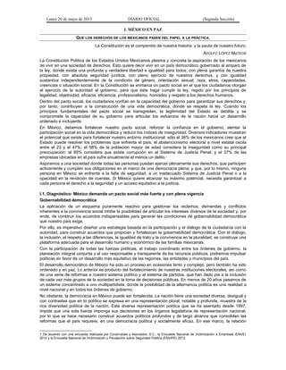 Lunes 20 de mayo de 2013 DIARIO OFICIAL (Segunda Sección)
I. MÉXICO EN PAZ
QUE LOS DERECHOS DE LOS MEXICANOS PASEN DEL PAPEL A LA PRÁCTICA.
La Constitución es el compendio de nuestra historia y la pauta de nuestro futuro.
ADOLFO LÓPEZ MATEOS
La Constitución Política de los Estados Unidos Mexicanos plasma y concreta la aspiración de los mexicanos
de vivir en una sociedad de derechos. Esto quiere decir vivir en un país democrático gobernado al amparo de
la ley, donde exista una profunda y verdadera libertad e igualdad para todos, con plena garantía de nuestra
propiedad, con absoluta seguridad jurídica, con pleno ejercicio de nuestros derechos, y con igualdad
sustantiva independientemente de la condición de género, orientación sexual, raza, etnia, capacidades,
creencias o situación social. En la Constitución se enmarca un pacto social en el que los ciudadanos otorgan
el ejercicio de la autoridad al gobierno, para que éste haga cumplir la ley, regido por los principios de
legalidad, objetividad, eficacia, eficiencia, profesionalismo, honradez y respeto a los derechos humanos.
Dentro del pacto social, los ciudadanos confían en la capacidad del gobierno para garantizar sus derechos y,
por tanto, contribuyen a la construcción de una vida democrática, donde se respeta la ley. Cuando los
principios fundamentales del pacto social se transgreden, la legitimidad del Estado se debilita y se
compromete la capacidad de su gobierno para articular los esfuerzos de la nación hacia un desarrollo
ordenado e incluyente.
En México, debemos fortalecer nuestro pacto social, reforzar la confianza en el gobierno, alentar la
participación social en la vida democrática y reducir los índices de inseguridad. Diversos indicadores muestran
el potencial que existe para fortalecer nuestro entorno institucional: sólo el 36% de los mexicanos cree que el
Estado puede resolver los problemas que enfrenta el país; el abstencionismo electoral a nivel estatal oscila
entre el 23 y el 47%; el 58% de la población mayor de edad considera la inseguridad como su principal
preocupación; el 85% considera que existe corrupción en el Sistema de Justicia Penal; y el 37% de las
empresas ubicadas en el país sufre anualmente al menos un delito.1
Aspiramos a una sociedad donde todas las personas puedan ejercer plenamente sus derechos, que participen
activamente y cumplan sus obligaciones en el marco de una democracia plena; y que, por lo mismo, ninguna
persona en México se enfrente a la falta de seguridad, a un inadecuado Sistema de Justicia Penal o a la
opacidad en la rendición de cuentas. Si México quiere alcanzar su máximo potencial, necesita garantizar a
cada persona el derecho a la seguridad y un acceso equitativo a la justicia.
I.1. Diagnóstico: México demanda un pacto social más fuerte y con plena vigencia
Gobernabilidad democrática
La aplicación de un esquema puramente reactivo para gestionar los reclamos, demandas y conflictos
inherentes a la convivencia social inhibe la posibilidad de articular los intereses diversos de la sociedad y, por
ende, de construir los acuerdos indispensables para generar las condiciones de gobernabilidad democrática
que nuestro país exige.
Por ello, es imperativo diseñar una estrategia basada en la participación y el diálogo de la ciudadanía con la
autoridad, para construir acuerdos que propicien y fortalezcan la gobernabilidad democrática. Con el diálogo,
la inclusión, el respeto a las diferencias, la igualdad de trato y la convivencia en la pluralidad, se construye una
plataforma adecuada para el desarrollo humano y económico de las familias mexicanas.
Con la participación de todas las fuerzas políticas, el trabajo coordinado entre los órdenes de gobierno, la
planeación integral conjunta y el uso responsable y transparente de los recursos públicos, podremos impulsar
políticas en favor de un desarrollo más equitativo de las regiones, las entidades y municipios del país.
El desarrollo democrático de México ha sido un proceso en ocasiones lento y complejo, pero también ha sido
ordenado y en paz. Lo anterior es producto del fortalecimiento de nuestras instituciones electorales, así como
de una serie de reformas a nuestro sistema político y al sistema de partidos, que han dado pie a la inclusión
de cada vez más grupos de la sociedad en la toma de decisiones públicas. En menos de 20 años pasamos de
un sistema concentrado a uno multipartidista, donde la posibilidad de la alternancia política es una realidad a
nivel nacional y en todos los órdenes de gobierno.
No obstante, la democracia en México puede ser fortalecida. La nación tiene una sociedad diversa, desigual y
con contrastes que en lo político se expresa en una representación plural, notable y profunda, muestra de la
rica diversidad política de la nación. Esta diversa representación política que se ha asentado desde 1997,
impide que una sola fuerza imponga sus decisiones en los órganos legislativos de representación nacional,
por lo que se hace necesario construir acuerdos políticos profundos y de largo alcance que consoliden las
reformas que el país requiere, en una democracia política y socialmente eficaz. En ese marco, la relación
1 De acuerdo con una encuesta realizada por Covarrubias y Asociados, S.C.; la Encuesta Nacional de Victimización a Empresas (ENVE)
2012 y la Encuesta Nacional de Victimización y Percepción sobre Seguridad Pública (ENVIPE) 2012.
 
