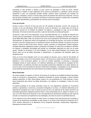 (Segunda Sección) DIARIO OFICIAL Lunes 20 de mayo de 2013
propuestas no sólo ayudaron a delinear un gran número de estrategias y líneas de acción, también
contribuyeron a integrar un mejor diagnóstico de los retos que enfrentamos y a identificar nuevas vías para
transformar al país. Las propuestas enviadas también cubrieron temas importantes que ameritan ser
discutidos y analizados, aunque no formen parte puntual del presente Plan Nacional de Desarrollo. Tal es el
caso de temas puntuales como, por ejemplo, el fomento a la educación basada en software libre, el desarrollo
de ciudades autosuficientes y la penalización de crímenes contra la naturaleza.
Foros de Consulta
Se llevó a cabo un total de 44 foros que junto con 231 páneles de discusión, sumaron 275 acciones de
consulta, en los que participaron 48,527 personas, donde se discutieron una amplia gama de temas de
relevancia nacional con la finalidad de fortalecer los objetivos y estrategias de cada una de las Metas
Nacionales. El formato de estos foros permitió un ejercicio democrático de amplia participación.
Se llevaron a cabo cinco Foros Nacionales, uno por cada Meta Nacional, con 31 páneles de discusión que
sirvieron para que especialistas y funcionarios delinearan los objetivos y estrategias que debe incluir cada una
de las Metas Nacionales. Cada uno de estos Foros contó con la participación del Presidente de la República.
Adicionalmente, se organizaron siete Foros Especiales con 40 páneles de discusión, que tuvieron la finalidad
de incluir y escuchar a grupos que por su importancia merecen una atención especial. Los grupos a los que se
atendió a través de estos Foros fueron: jóvenes, mujeres, personas con discapacidad, pueblos indígenas,
entidades federativas, legisladores locales y presidentes municipales. En estos Foros se trabajó en identificar
los objetivos y estrategias primordiales para atender las necesidades específicas de cada uno de estos
grupos. También se convocaron a 32 Foros Estatales, uno en cada entidad federativa, que sirvieron para
discutir cada una de las Metas Nacionales y retroalimentar a la planeación del desarrollo desde una
perspectiva local.
Cada uno de los Foros Estatales contó con cinco páneles de discusión, para un total de 160 páneles. El
material recopilado en los Foros mencionados incluyó: i) los discursos en sesión plenaria del Presidente de la
República y otros funcionarios públicos, así como de invitados especiales; ii) ponencias y propuestas
entregadas durante la sesión plenaria y iii) relatorías elaboradas por la dependencia encargada del foro
correspondiente. Las relatorías resumieron las principales aportaciones realizadas en la sesión plenaria, así
como en cada uno de los páneles de discusión. Éstas fueron analizadas y contrastadas con las aportaciones
de las diferentes dependencias de la Administración para delinear objetivos y fortalecer estrategias.
Mesas Sectoriales
De manera paralela, se organizó un total de 122 acciones de consulta en la modalidad de Mesas Sectoriales,
donde se convocaron a agrupaciones y ciudadanos interesados en aportar propuestas y discutir políticas
públicas específicas. En total, dichas Mesas contaron con una participación de 13,252 personas y fueron
pieza fundamental para traducir las Metas Nacionales y los objetivos en estrategias y líneas de acción
específicas.
El material recopilado en las mesas sectoriales consta de i) los diagnósticos realizados por funcionarios
públicos y especialistas, ii) ponencias y propuestas entregadas en la mesa, y iii) relatorías elaboradas por la
dependencia encargada de la mesa. Al igual que para los foros, las relatorías de las mesas resumieron las
principales aportaciones realizadas durante el evento y fueron presentadas para su análisis e inclusión, en su
caso, en el Plan Nacional de Desarrollo. Al ser más específicas las aportaciones recibidas por este medio de
consulta, se incorporaron principalmente en las estrategias y las líneas de acción de cada Meta Nacional.
Por la relevancia de los temas tratados en estas mesas y la calidad de las intervenciones de la sociedad, el
impacto de las aportaciones recopiladas en este proceso no se limita al Plan Nacional de Desarrollo 2013-
2018. También repercutirá en la elaboración de los Programas Sectoriales, Institucionales, Regionales y
Especiales que emanan de éste.
_________________________
 
