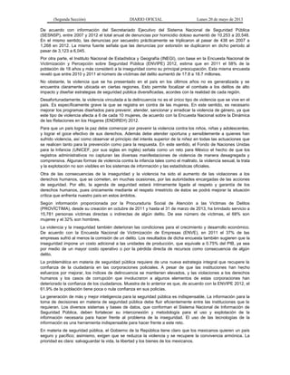 (Segunda Sección) DIARIO OFICIAL Lunes 20 de mayo de 2013
De acuerdo con información del Secretariado Ejecutivo del Sistema Nacional de Seguridad Pública
(SESNSP), entre 2007 y 2012 el total anual de denuncias por homicidio doloso aumentó de 10,253 a 20,548.
En el mismo sentido, las denuncias por secuestro prácticamente se triplicaron al pasar de 438 en 2007 a
1,268 en 2012. La misma fuente señala que las denuncias por extorsión se duplicaron en dicho periodo al
pasar de 3,123 a 6,045.
Por otra parte, el Instituto Nacional de Estadística y Geografía (INEGI), con base en la Encuesta Nacional de
Victimización y Percepción sobre Seguridad Pública (ENVIPE) 2012, estima que en 2011 el 58% de la
población de 18 años y más consideró a la inseguridad como su principal preocupación. Esta misma encuesta
reveló que entre 2010 y 2011 el número de víctimas del delito aumentó de 17.8 a 18.7 millones.
No obstante, la violencia que se ha presentado en el país en los últimos años no es generalizada y se
encuentra claramente ubicada en ciertas regiones. Esto permite focalizar el combate a los delitos de alto
impacto y diseñar estrategias de seguridad pública diversificadas, acordes con la realidad de cada región.
Desafortunadamente, la violencia vinculada a la delincuencia no es el único tipo de violencia que se vive en el
país. Es específicamente grave la que se registra en contra de las mujeres. En este sentido, es necesario
mejorar los programas diseñados para prevenir, atender, sancionar y erradicar la violencia de género, ya que
este tipo de violencia afecta a 6 de cada 10 mujeres, de acuerdo con la Encuesta Nacional sobre la Dinámica
de las Relaciones en los Hogares (ENDIREH) 2012.
Para que un país logre la paz debe comenzar por prevenir la violencia contra los niños, niñas y adolescentes,
y lograr el goce efectivo de sus derechos. Además debe atender oportuna y sensiblemente a quienes han
sufrido violencia, así como observar el principio del interés superior de la niñez en todas las actuaciones que
se realicen tanto para la prevención como para la respuesta. En este sentido, el Fondo de Naciones Unidas
para la Infancia (UNICEF, por sus siglas en inglés) señala como un reto para México el hecho de que los
registros administrativos no capturan las diversas manifestaciones de violencia de manera desagregada y
comprensiva. Algunas formas de violencia contra la infancia tales como el maltrato, la violencia sexual, la trata
y la explotación no son visibles en los sistemas de información y las estadísticas oficiales.
Otra de las consecuencias de la inseguridad y la violencia ha sido el aumento de las violaciones a los
derechos humanos, que se cometen, en muchas ocasiones, por las autoridades encargadas de las acciones
de seguridad. Por ello, la agenda de seguridad estará íntimamente ligada al respeto y garantía de los
derechos humanos, pues únicamente mediante el respeto irrestricto de éstos se podrá mejorar la situación
crítica que enfrenta nuestro país en estos ámbitos.
Según información proporcionada por la Procuraduría Social de Atención a las Víctimas de Delitos
(PROVÍCTIMA), desde su creación en octubre de 2011 y hasta el 31 de marzo de 2013, ha brindado servicio a
15,781 personas víctimas directas o indirectas de algún delito. De ese número de víctimas, el 68% son
mujeres y el 32% son hombres.
La violencia y la inseguridad también deterioran las condiciones para el crecimiento y desarrollo económico.
De acuerdo con la Encuesta Nacional de Victimización de Empresas (ENVE), en 2011 el 37% de las
empresas sufrió al menos la comisión de un delito. Los resultados de dicha encuesta también sugieren que la
inseguridad impone un costo adicional a las unidades de producción, que equivale a 0.75% del PIB, ya sea
por medio de un mayor costo operativo o por la pérdida directa de recursos como consecuencia de algún
delito.
La problemática en materia de seguridad pública requiere de una nueva estrategia integral que recupere la
confianza de la ciudadanía en las corporaciones policiales. A pesar de que las instituciones han hecho
esfuerzos por mejorar, los índices de delincuencia se mantienen elevados, y las violaciones a los derechos
humanos y los casos de corrupción que involucraron a algunos elementos de estas corporaciones han
deteriorado la confianza de los ciudadanos. Muestra de lo anterior es que, de acuerdo con la ENVIPE 2012, el
61.9% de la población tiene poca o nula confianza en sus policías.
La generación de más y mejor inteligencia para la seguridad pública es indispensable. La información para la
toma de decisiones en materia de seguridad pública debe fluir eficientemente entre las instituciones que la
requieran. Los diversos sistemas y bases de datos, que conforman el Sistema Nacional de Información de
Seguridad Pública, deben fortalecer su interconexión y metodología para el uso y explotación de la
información necesaria para hacer frente al problema de la inseguridad. El uso de las tecnologías de la
información es una herramienta indispensable para hacer frente a este reto.
En materia de seguridad pública, el Gobierno de la República tiene claro que los mexicanos quieren un país
seguro y pacífico; asimismo, exigen que se reduzca la violencia y se recupere la convivencia armónica. La
prioridad es clara: salvaguardar la vida, la libertad y los bienes de los mexicanos.
 
