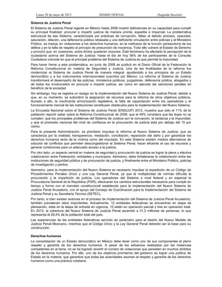 Lunes 20 de mayo de 2013 DIARIO OFICIAL (Segunda Sección)
Sistema de Justicia Penal
El Sistema de Justicia Penal vigente en México hasta 2008 mostró deficiencias en su capacidad para cumplir
su principal finalidad: procurar e impartir justicia de manera pronta, expedita e imparcial. La problemática
estructural de ese Sistema, caracterizada por prácticas de corrupción, faltas al debido proceso, opacidad,
saturación, dilación, una defensoría pública rebasada y una deficiente vinculación entre policías y el Ministerio
Público, se tradujo en violaciones a los derechos humanos, en la ineficacia de la función persecutoria de los
delitos y en la falta de respeto al principio de presunción de inocencia. Todo ello vulneró el Estado de Derecho
y provocó que, en ocasiones, actos ilícitos quedaran impunes. Este fenómeno ha afectado la percepción de la
ciudadanía acerca del Sistema de Justicia: hasta el día de hoy 56% de los participantes de la Consulta
Ciudadana coincide en que el principal problema del Sistema de Justicia es que permite la impunidad.
Para hacer frente a esta problemática, en junio de 2008 se publicó en el Diario Oficial de la Federación la
Reforma Constitucional en materia de Seguridad y Justicia. Una de las finalidades de la reforma fue
modernizar el Sistema de Justicia Penal de manera integral, ajustándolo a los principios de un Estado
democrático y a los instrumentos internacionales suscritos por México. La reforma al Sistema de Justicia
transformará el desempeño de las policías, ministerios públicos, juzgadores, defensoría pública, abogados y
de todos los involucrados en procurar e impartir justicia, así como en ejecutar las sanciones penales en
beneficio de la sociedad.
Sin embargo, hoy se registra un rezago en la implementación del Nuevo Sistema de Justicia Penal, debido a
que, en su momento, se subordinó la asignación de recursos para la reforma de otros objetivos públicos.
Aunado a ello, la insuficiente armonización legislativa, la falta de capacitación entre los operadores y el
funcionamiento inercial de las instituciones constituyen obstáculos para la implementación del Nuevo Sistema.
La Encuesta Nacional sobre el Sistema de Justicia Penal (ENSIJUP) 2012, muestra que sólo el 11% de la
población reportó saber sobre la Reforma Constitucional de 2008; que el 49% considera que las leyes no se
cumplen; que los principales problemas del Sistema de Justicia son la corrupción, la tardanza y la impunidad;
y que el promedio nacional del nivel de confianza en la procuración de justicia está por debajo del 15 por
ciento.
Para la presente Administración, es prioritario impulsar la reforma al Nuevo Sistema de Justicia, que se
caracteriza por la oralidad, transparencia, mediación, conciliación, reparación del daño y por garantizar los
derechos humanos tanto de la víctima como del imputado. En este Sistema existen medios alternativos de
solución de conflictos que permiten descongestionar el Sistema Penal, hacer eficiente el uso de recursos y
generar condiciones para un adecuado acceso a la justicia.
Por otro lado, un aspecto central en materia de seguridad y procuración de justicia es lograr la plena y efectiva
colaboración entre Federación, entidades y municipios. Asimismo, debe fortalecerse la colaboración entre las
instituciones de seguridad pública y de procuración de justicia, y finalmente entre el Ministerio Público, policías
de investigación y peritos.
Asimismo, para la implementación del Nuevo Sistema es necesario impulsar la expedición de un Código de
Procedimientos Penales Único y una Ley General Penal, ya que la multiplicidad de normas dificulta la
procuración y la impartición de justicia. Los operadores del Sistema a nivel federal y en especial la
Procuraduría General de la República (PGR), efectuarán los cambios estructurales necesarios para cumplir en
tiempo y forma con el mandato constitucional establecido para la implementación del Nuevo Sistema de
Justicia Penal Acusatorio, con el apoyo del Consejo de Coordinación para la Implementación del Sistema de
Justicia Penal y su Secretaría Técnica (SETEC).
Por tanto, si bien existen avances en el proceso de implementación del Sistema de Justicia Penal Acusatorio,
también prevalecen retos importantes. Actualmente, 12 entidades federativas se encuentran en etapa de
planeación, siete en la etapa de entrada en vigencia, 10 están en operación parcial y tres en operación total.
En 2012, la cobertura del Nuevo Sistema de Justicia Penal ascendió a 31.2 millones de personas, lo que
representa el 28.4% de la población total del país.
Las experiencias de las entidades federativas servirán de parámetro para el diseño del Nuevo Modelo de
Justicia Penal Mexicano, mientras que el Código Único y la Ley General Penal deberán ser la base para su
construcción.
Derechos humanos
La consolidación de un Estado democrático en México debe tener como uno de sus componentes el pleno
respeto y garantía de los derechos humanos. A pesar de los esfuerzos realizados por las instancias
competentes en el tema, no se ha logrado revertir el número de violaciones que persisten en muchos ámbitos
de los derechos humanos. Por ello, uno de los objetivos prioritarios del gobierno es lograr una política de
Estado en la materia, que garantice que todas las autoridades asuman el respeto y garantía de los derechos
humanos como una práctica cotidiana.
 