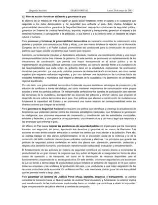 (Segunda Sección) DIARIO OFICIAL Lunes 20 de mayo de 2013
I.2. Plan de acción: fortalecer al Estado y garantizar la paz
El objetivo de un México en Paz es lograr un pacto social fortalecido entre el Estado y la ciudadanía que
responda a los retos democráticos y de seguridad que enfrenta el país. Esto implica fortalecer la
gobernabilidad democrática; garantizar la Seguridad Nacional; mejorar las condiciones de seguridad pública;
garantizar un Sistema de Justicia Penal eficaz, expedito, imparcial y transparente; garantizar el respeto a los
derechos humanos; y salvaguardar a la población, a sus bienes y a su entorno ante un desastre de origen
natural o humano.
Para promover y fortalecer la gobernabilidad democrática es necesario consolidar la colaboración entre
poderes y propiciar una comunicación fluida y eficaz, y en ese marco fortalecer la relación con el Honorable
Congreso de la Unión y el Poder Judicial, promoviendo las condiciones para la construcción de acuerdos
políticos que hagan posible las reformas que nuestro país requiere.
Asimismo, es fundamental impulsar un federalismo articulado, mediante una coordinación eficaz y una mayor
corresponsabilidad de los tres órdenes de gobierno. En este sentido, se promoverá un replanteamiento de los
mecanismos de coordinación, que permita una mayor transparencia en el actuar público y en la
implementación de políticas públicas comunes o concurrentes, así como la claridad frente a la ciudadanía de
las responsabilidades que cada orden de gobierno tiene en la arquitectura institucional. Se promoverán
iniciativas que permitan, por una parte, culminar procesos de descentralización inconclusos, así como revisar
aquellos que requieran esfuerzos regionales, y por otra delinear una redistribución de funciones hacia las
entidades federativas y municipios que mejore la atención de la ciudadanía y la promoción de un desarrollo
regional equilibrado.
Por otro lado, una gobernabilidad democrática fortalecida requiere establecer estrategias de prevención y de
solución de conflictos a través del diálogo, así como mantener mecanismos de comunicación entre grupos
sociales y entre los partidos políticos. Es indispensable perfeccionar los canales de participación para atender
las demandas de la ciudadanía, transparentar las acciones del gobierno y difundir valores que propicien el
desarrollo de una cultura democrática en el país. Con políticas que alienten la construcción de ciudadanía se
fortalecerá la capacidad del Estado y se promoverá una nueva relación de corresponsabilidad entre los
diversos actores que integran la sociedad.
Para garantizar la Seguridad Nacional se requiere una política que identifique y prevenga la actualización de
fenómenos que pretendan atentar contra los intereses estratégicos nacionales; que fortalezca la generación
de inteligencia; que promueva esquemas de cooperación y coordinación con las autoridades municipales,
estatales y federales; y que garantice un equipamiento, una infraestructura y un marco legal que responda a
las amenazas que enfrenta el país.
Un México en Paz busca mejorar las condiciones de seguridad pública en el país para que los mexicanos
transiten con seguridad, sin temor, ejerciendo sus derechos y garantías en un marco de libertades. Las
acciones en este ámbito estarán enfocadas a combatir los delitos que más afectan a la población. Para ello,
se plantea trabajar en dos planos complementarios: el de la prevención social de la violencia y el de la
contención del delito mediante intervenciones policiales oportunas y efectivas. Los principios que guiarán las
políticas de seguridad pública contenidas en estos dos planos son: planeación, prevención, protección y
respeto a los derechos humanos; coordinación; transformación institucional; evaluación y retroalimentación.
El fortalecimiento de las acciones en materia de seguridad contribuirá de manera directa a incrementar la
productividad de un gran número de negocios que hoy sufren el flagelo de la inseguridad en forma de altos
costos de operación y de transporte, así como en la disminución de recursos disponibles para el
funcionamiento y expansión de su escala productiva. En este sentido, una mayor seguridad es una acción con
la que se tiende a democratizar la productividad porque fortalece el ambiente de negocios en el que operan
todas las empresas y las unidades de producción del país, y es conducente a una mejor asignación de los
recursos productivos de la economía. En un México en Paz, más mexicanos podrán gozar de una tranquilidad
que les permita invertir a largo plazo.
Para garantizar un Sistema de Justicia Penal eficaz, expedito, imparcial y transparente, se plantea
consolidar la transición hacia un Nuevo Modelo de Justicia Penal Acusatorio y Adversarial. Lo anterior implica
una transformación de las instituciones involucradas hacia un modelo que contribuya a abatir la impunidad,
logre una procuración de justicia efectiva y combata la corrupción.
 
