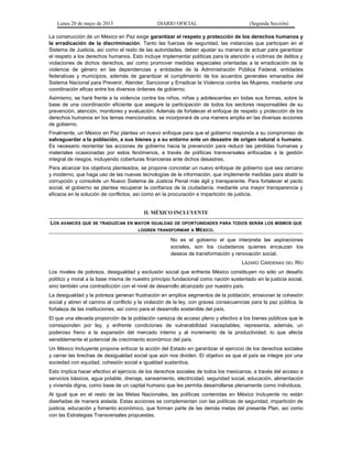 Lunes 20 de mayo de 2013 DIARIO OFICIAL (Segunda Sección)
La construcción de un México en Paz exige garantizar el respeto y protección de los derechos humanos y
la erradicación de la discriminación. Tanto las fuerzas de seguridad, las instancias que participan en el
Sistema de Justicia, así como el resto de las autoridades, deben ajustar su manera de actuar para garantizar
el respeto a los derechos humanos. Esto incluye implementar políticas para la atención a víctimas de delitos y
violaciones de dichos derechos, así como promover medidas especiales orientadas a la erradicación de la
violencia de género en las dependencias y entidades de la Administración Pública Federal, entidades
federativas y municipios, además de garantizar el cumplimiento de los acuerdos generales emanados del
Sistema Nacional para Prevenir, Atender, Sancionar y Erradicar la Violencia contra las Mujeres, mediante una
coordinación eficaz entre los diversos órdenes de gobierno.
Asimismo, se hará frente a la violencia contra los niños, niñas y adolescentes en todas sus formas, sobre la
base de una coordinación eficiente que asegure la participación de todos los sectores responsables de su
prevención, atención, monitoreo y evaluación. Además de fortalecer el enfoque de respeto y protección de los
derechos humanos en los temas mencionados, se incorporará de una manera amplia en las diversas acciones
de gobierno.
Finalmente, un México en Paz plantea un nuevo enfoque para que el gobierno responda a su compromiso de
salvaguardar a la población, a sus bienes y a su entorno ante un desastre de origen natural o humano.
Es necesario reorientar las acciones de gobierno hacia la prevención para reducir las pérdidas humanas y
materiales ocasionadas por estos fenómenos, a través de políticas transversales enfocadas a la gestión
integral de riesgos, incluyendo coberturas financieras ante dichos desastres.
Para alcanzar los objetivos planteados, se propone concretar un nuevo enfoque de gobierno que sea cercano
y moderno, que haga uso de las nuevas tecnologías de la información, que implemente medidas para abatir la
corrupción y consolide un Nuevo Sistema de Justicia Penal más ágil y transparente. Para fortalecer el pacto
social, el gobierno se plantea recuperar la confianza de la ciudadanía, mediante una mayor transparencia y
eficacia en la solución de conflictos, así como en la procuración e impartición de justicia.
II. MÉXICO INCLUYENTE
LOS AVANCES QUE SE TRADUZCAN EN MAYOR IGUALDAD DE OPORTUNIDADES PARA TODOS SERÁN LOS MISMOS QUE
LOGREN TRANSFORMAR A MÉXICO.
No es el gobierno el que interpreta las aspiraciones
sociales, son los ciudadanos quienes encauzan los
deseos de transformación y renovación social.
LÁZARO CÁRDENAS DEL RÍO
Los niveles de pobreza, desigualdad y exclusión social que enfrenta México constituyen no sólo un desafío
político y moral a la base misma de nuestro principio fundacional como nación sustentado en la justicia social,
sino también una contradicción con el nivel de desarrollo alcanzado por nuestro país.
La desigualdad y la pobreza generan frustración en amplios segmentos de la población, erosionan la cohesión
social y abren el camino al conflicto y la violación de la ley, con graves consecuencias para la paz pública, la
fortaleza de las instituciones, así como para el desarrollo sostenible del país.
El que una elevada proporción de la población carezca de acceso pleno y efectivo a los bienes públicos que le
corresponden por ley, y enfrente condiciones de vulnerabilidad inaceptables, representa, además, un
poderoso freno a la expansión del mercado interno y al incremento de la productividad, lo que afecta
sensiblemente el potencial de crecimiento económico del país.
Un México Incluyente propone enfocar la acción del Estado en garantizar el ejercicio de los derechos sociales
y cerrar las brechas de desigualdad social que aún nos dividen. El objetivo es que el país se integre por una
sociedad con equidad, cohesión social e igualdad sustantiva.
Esto implica hacer efectivo el ejercicio de los derechos sociales de todos los mexicanos, a través del acceso a
servicios básicos, agua potable, drenaje, saneamiento, electricidad, seguridad social, educación, alimentación
y vivienda digna, como base de un capital humano que les permita desarrollarse plenamente como individuos.
Al igual que en el resto de las Metas Nacionales, las políticas contenidas en México Incluyente no están
diseñadas de manera aislada. Estas acciones se complementan con las políticas de seguridad, impartición de
justicia, educación y fomento económico, que forman parte de las demás metas del presente Plan, así como
con las Estrategias Transversales propuestas.
 