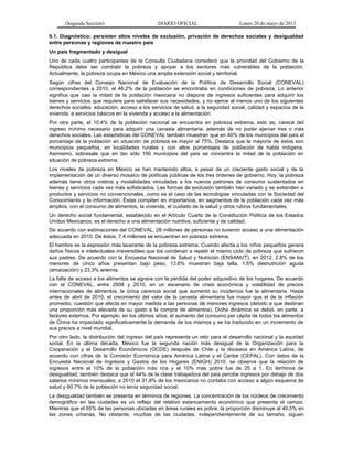 (Segunda Sección) DIARIO OFICIAL Lunes 20 de mayo de 2013
II.1. Diagnóstico: persisten altos niveles de exclusión, privación de derechos sociales y desigualdad
entre personas y regiones de nuestro país
Un país fragmentado y desigual
Uno de cada cuatro participantes de la Consulta Ciudadana consideró que la prioridad del Gobierno de la
República debe ser combatir la pobreza y apoyar a los sectores más vulnerables de la población.
Actualmente, la pobreza ocupa en México una amplia extensión social y territorial.
Según cifras del Consejo Nacional de Evaluación de la Política de Desarrollo Social (CONEVAL)
correspondientes a 2010, el 46.2% de la población se encontraba en condiciones de pobreza. Lo anterior
significa que casi la mitad de la población mexicana no dispone de ingresos suficientes para adquirir los
bienes y servicios que requiere para satisfacer sus necesidades, y no ejerce al menos uno de los siguientes
derechos sociales: educación, acceso a los servicios de salud, a la seguridad social, calidad y espacios de la
vivienda, a servicios básicos en la vivienda y acceso a la alimentación.
Por otra parte, el 10.4% de la población nacional se encuentra en pobreza extrema, esto es, carece del
ingreso mínimo necesario para adquirir una canasta alimentaria, además de no poder ejercer tres o más
derechos sociales. Las estadísticas del CONEVAL también muestran que en 40% de los municipios del país el
porcentaje de la población en situación de pobreza es mayor al 75%. Destaca que la mayoría de éstos son
municipios pequeños, en localidades rurales y con altos porcentajes de población de habla indígena.
Asimismo, sobresale que en tan sólo 190 municipios del país se concentra la mitad de la población en
situación de pobreza extrema.
Los niveles de pobreza en México se han mantenido altos, a pesar de un creciente gasto social y de la
implementación de un diverso mosaico de políticas públicas de los tres órdenes de gobierno. Hoy, la pobreza
además tiene otros rostros y modalidades vinculadas a los nuevos patrones de consumo sustentados en
bienes y servicios cada vez más sofisticados. Las formas de exclusión también han variado y se extienden a
productos y servicios no convencionales, como es el caso de las tecnologías vinculadas con la Sociedad del
Conocimiento y la información. Éstas compiten en importancia, en segmentos de la población cada vez más
amplios, con el consumo de alimentos, la vivienda, el cuidado de la salud y otros rubros fundamentales.
Un derecho social fundamental, establecido en el Artículo Cuarto de la Constitución Política de los Estados
Unidos Mexicanos, es el derecho a una alimentación nutritiva, suficiente y de calidad.
De acuerdo con estimaciones del CONEVAL, 28 millones de personas no tuvieron acceso a una alimentación
adecuada en 2010. De éstos, 7.4 millones se encuentran en pobreza extrema.
El hambre es la expresión más lacerante de la pobreza extrema. Cuando afecta a los niños pequeños genera
daños físicos e intelectuales irreversibles que los condenan a repetir el mismo ciclo de pobreza que sufrieron
sus padres. De acuerdo con la Encuesta Nacional de Salud y Nutrición (ENSANUT), en 2012, 2.8% de los
menores de cinco años presentan bajo peso, 13.6% muestran baja talla, 1.6% desnutrición aguda
(emaciación) y 23.3% anemia.
La falta de acceso a los alimentos se agrava con la pérdida del poder adquisitivo de los hogares. De acuerdo
con el CONEVAL, entre 2008 y 2010, en un escenario de crisis económica y volatilidad de precios
internacionales de alimentos, la única carencia social que aumentó su incidencia fue la alimentaria. Hasta
antes de abril de 2010, el crecimiento del valor de la canasta alimentaria fue mayor que el de la inflación
promedio, cuestión que afecta en mayor medida a las personas de menores ingresos (debido a que destinan
una proporción más elevada de su gasto a la compra de alimentos). Dicha dinámica se debió, en parte, a
factores externos. Por ejemplo, en los últimos años, el aumento del consumo per cápita de todos los alimentos
de China ha impactado significativamente la demanda de los mismos y se ha traducido en un incremento de
sus precios a nivel mundial.
Por otro lado, la distribución del ingreso del país representa un reto para el desarrollo nacional y la equidad
social. En la última década, México fue la segunda nación más desigual de la Organización para la
Cooperación y el Desarrollo Económicos (OCDE) después de Chile y la doceava en América Latina, de
acuerdo con cifras de la Comisión Económica para América Latina y el Caribe (CEPAL). Con datos de la
Encuesta Nacional de Ingresos y Gastos de los Hogares (ENIGH) 2010, se observa que la relación de
ingresos entre el 10% de la población más rica y el 10% más pobre fue de 25 a 1. En términos de
desigualdad, también destaca que el 44% de la clase trabajadora del país percibe ingresos por debajo de dos
salarios mínimos mensuales, a 2010 el 31.8% de los mexicanos no contaba con acceso a algún esquema de
salud y 60.7% de la población no tenía seguridad social.
La desigualdad también se presenta en términos de regiones. La concentración de los núcleos de crecimiento
demográfico en las ciudades es un reflejo del relativo estancamiento económico que presenta el campo.
Mientras que el 65% de las personas ubicadas en áreas rurales es pobre, la proporción disminuye al 40.5% en
las zonas urbanas. No obstante, muchas de las ciudades, independientemente de su tamaño, siguen
 